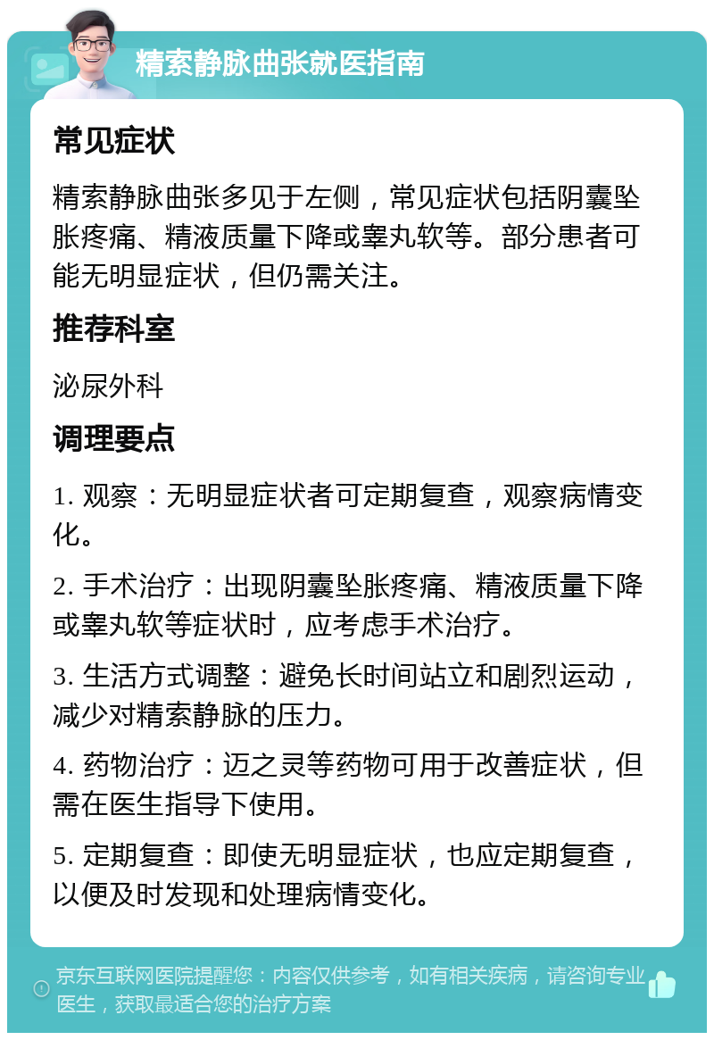 精索静脉曲张就医指南 常见症状 精索静脉曲张多见于左侧，常见症状包括阴囊坠胀疼痛、精液质量下降或睾丸软等。部分患者可能无明显症状，但仍需关注。 推荐科室 泌尿外科 调理要点 1. 观察：无明显症状者可定期复查，观察病情变化。 2. 手术治疗：出现阴囊坠胀疼痛、精液质量下降或睾丸软等症状时，应考虑手术治疗。 3. 生活方式调整：避免长时间站立和剧烈运动，减少对精索静脉的压力。 4. 药物治疗：迈之灵等药物可用于改善症状，但需在医生指导下使用。 5. 定期复查：即使无明显症状，也应定期复查，以便及时发现和处理病情变化。