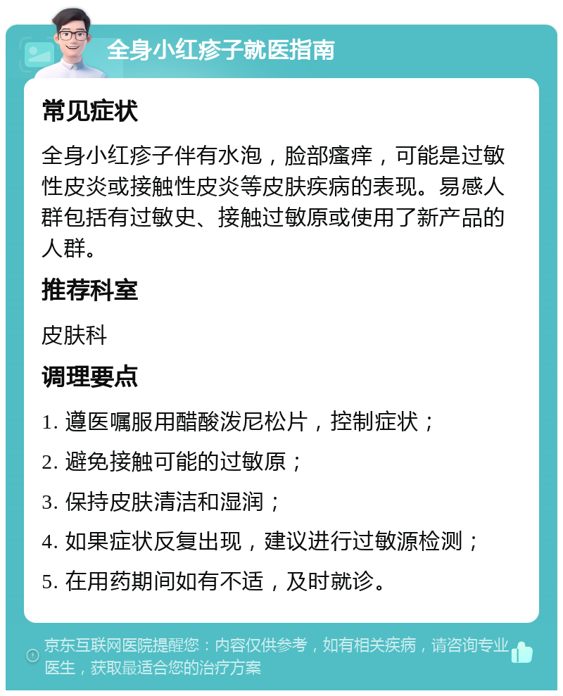 全身小红疹子就医指南 常见症状 全身小红疹子伴有水泡，脸部瘙痒，可能是过敏性皮炎或接触性皮炎等皮肤疾病的表现。易感人群包括有过敏史、接触过敏原或使用了新产品的人群。 推荐科室 皮肤科 调理要点 1. 遵医嘱服用醋酸泼尼松片，控制症状； 2. 避免接触可能的过敏原； 3. 保持皮肤清洁和湿润； 4. 如果症状反复出现，建议进行过敏源检测； 5. 在用药期间如有不适，及时就诊。