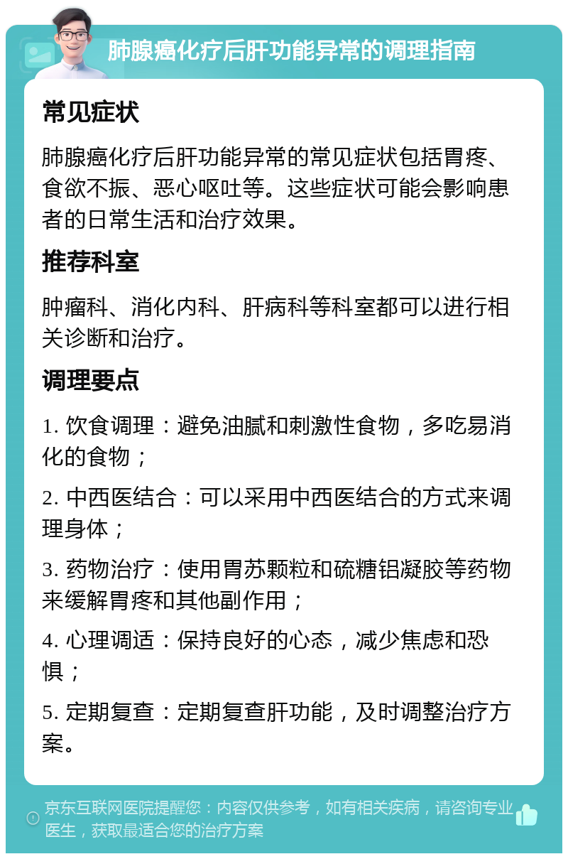 肺腺癌化疗后肝功能异常的调理指南 常见症状 肺腺癌化疗后肝功能异常的常见症状包括胃疼、食欲不振、恶心呕吐等。这些症状可能会影响患者的日常生活和治疗效果。 推荐科室 肿瘤科、消化内科、肝病科等科室都可以进行相关诊断和治疗。 调理要点 1. 饮食调理：避免油腻和刺激性食物，多吃易消化的食物； 2. 中西医结合：可以采用中西医结合的方式来调理身体； 3. 药物治疗：使用胃苏颗粒和硫糖铝凝胶等药物来缓解胃疼和其他副作用； 4. 心理调适：保持良好的心态，减少焦虑和恐惧； 5. 定期复查：定期复查肝功能，及时调整治疗方案。