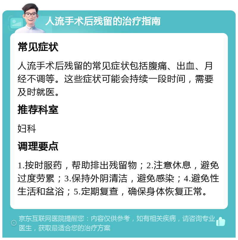 人流手术后残留的治疗指南 常见症状 人流手术后残留的常见症状包括腹痛、出血、月经不调等。这些症状可能会持续一段时间，需要及时就医。 推荐科室 妇科 调理要点 1.按时服药，帮助排出残留物；2.注意休息，避免过度劳累；3.保持外阴清洁，避免感染；4.避免性生活和盆浴；5.定期复查，确保身体恢复正常。