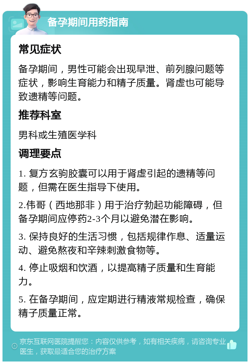 备孕期间用药指南 常见症状 备孕期间，男性可能会出现早泄、前列腺问题等症状，影响生育能力和精子质量。肾虚也可能导致遗精等问题。 推荐科室 男科或生殖医学科 调理要点 1. 复方玄驹胶囊可以用于肾虚引起的遗精等问题，但需在医生指导下使用。 2.伟哥（西地那非）用于治疗勃起功能障碍，但备孕期间应停药2-3个月以避免潜在影响。 3. 保持良好的生活习惯，包括规律作息、适量运动、避免熬夜和辛辣刺激食物等。 4. 停止吸烟和饮酒，以提高精子质量和生育能力。 5. 在备孕期间，应定期进行精液常规检查，确保精子质量正常。