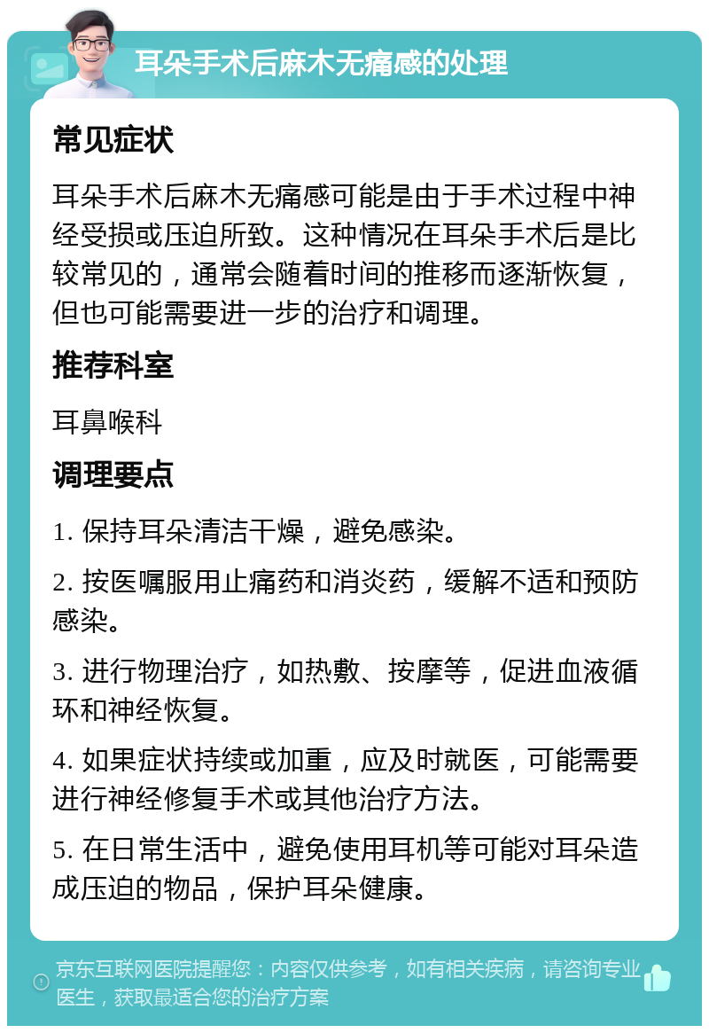 耳朵手术后麻木无痛感的处理 常见症状 耳朵手术后麻木无痛感可能是由于手术过程中神经受损或压迫所致。这种情况在耳朵手术后是比较常见的，通常会随着时间的推移而逐渐恢复，但也可能需要进一步的治疗和调理。 推荐科室 耳鼻喉科 调理要点 1. 保持耳朵清洁干燥，避免感染。 2. 按医嘱服用止痛药和消炎药，缓解不适和预防感染。 3. 进行物理治疗，如热敷、按摩等，促进血液循环和神经恢复。 4. 如果症状持续或加重，应及时就医，可能需要进行神经修复手术或其他治疗方法。 5. 在日常生活中，避免使用耳机等可能对耳朵造成压迫的物品，保护耳朵健康。