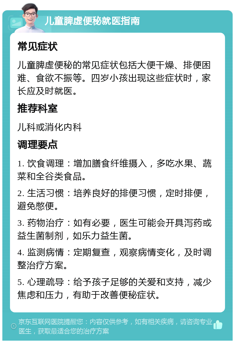 儿童脾虚便秘就医指南 常见症状 儿童脾虚便秘的常见症状包括大便干燥、排便困难、食欲不振等。四岁小孩出现这些症状时，家长应及时就医。 推荐科室 儿科或消化内科 调理要点 1. 饮食调理：增加膳食纤维摄入，多吃水果、蔬菜和全谷类食品。 2. 生活习惯：培养良好的排便习惯，定时排便，避免憋便。 3. 药物治疗：如有必要，医生可能会开具泻药或益生菌制剂，如乐力益生菌。 4. 监测病情：定期复查，观察病情变化，及时调整治疗方案。 5. 心理疏导：给予孩子足够的关爱和支持，减少焦虑和压力，有助于改善便秘症状。