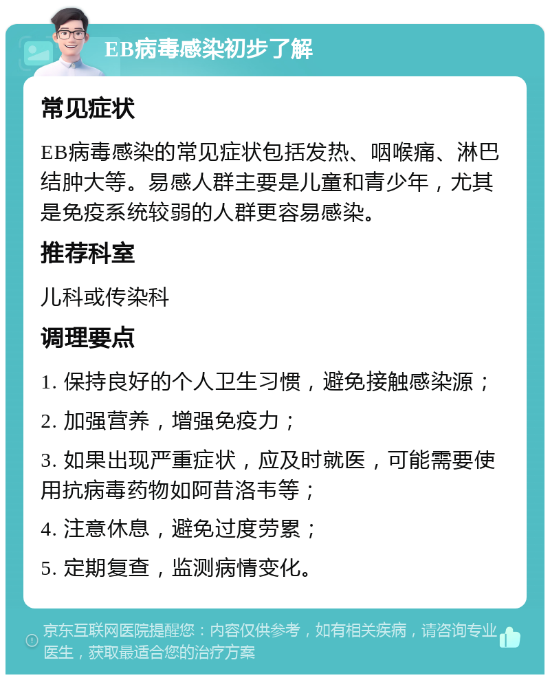 EB病毒感染初步了解 常见症状 EB病毒感染的常见症状包括发热、咽喉痛、淋巴结肿大等。易感人群主要是儿童和青少年，尤其是免疫系统较弱的人群更容易感染。 推荐科室 儿科或传染科 调理要点 1. 保持良好的个人卫生习惯，避免接触感染源； 2. 加强营养，增强免疫力； 3. 如果出现严重症状，应及时就医，可能需要使用抗病毒药物如阿昔洛韦等； 4. 注意休息，避免过度劳累； 5. 定期复查，监测病情变化。