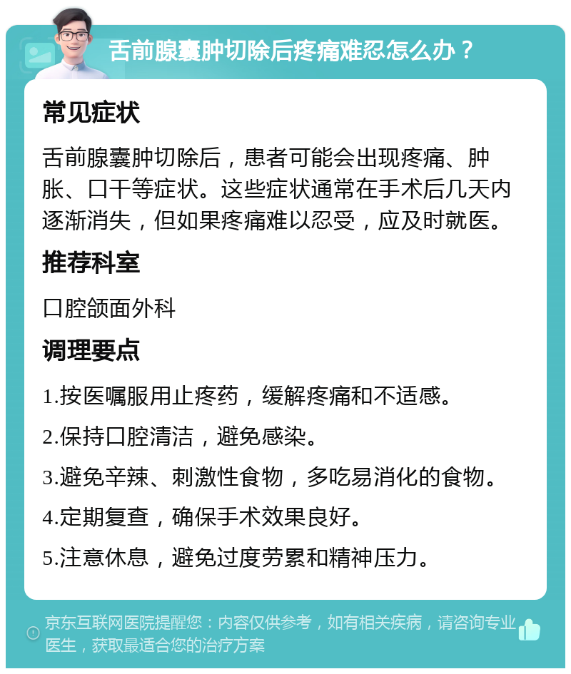 舌前腺囊肿切除后疼痛难忍怎么办？ 常见症状 舌前腺囊肿切除后，患者可能会出现疼痛、肿胀、口干等症状。这些症状通常在手术后几天内逐渐消失，但如果疼痛难以忍受，应及时就医。 推荐科室 口腔颌面外科 调理要点 1.按医嘱服用止疼药，缓解疼痛和不适感。 2.保持口腔清洁，避免感染。 3.避免辛辣、刺激性食物，多吃易消化的食物。 4.定期复查，确保手术效果良好。 5.注意休息，避免过度劳累和精神压力。