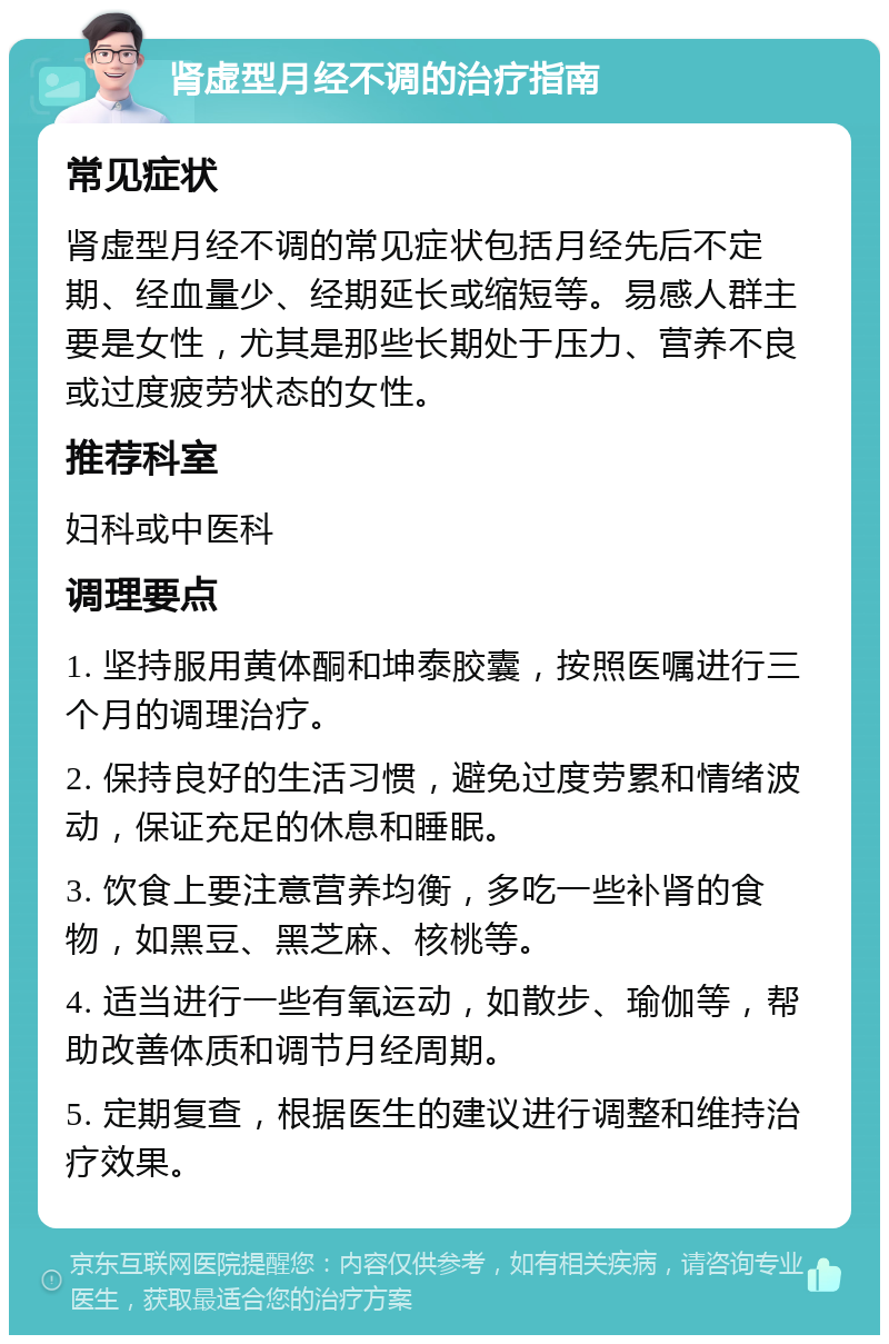 肾虚型月经不调的治疗指南 常见症状 肾虚型月经不调的常见症状包括月经先后不定期、经血量少、经期延长或缩短等。易感人群主要是女性，尤其是那些长期处于压力、营养不良或过度疲劳状态的女性。 推荐科室 妇科或中医科 调理要点 1. 坚持服用黄体酮和坤泰胶囊，按照医嘱进行三个月的调理治疗。 2. 保持良好的生活习惯，避免过度劳累和情绪波动，保证充足的休息和睡眠。 3. 饮食上要注意营养均衡，多吃一些补肾的食物，如黑豆、黑芝麻、核桃等。 4. 适当进行一些有氧运动，如散步、瑜伽等，帮助改善体质和调节月经周期。 5. 定期复查，根据医生的建议进行调整和维持治疗效果。