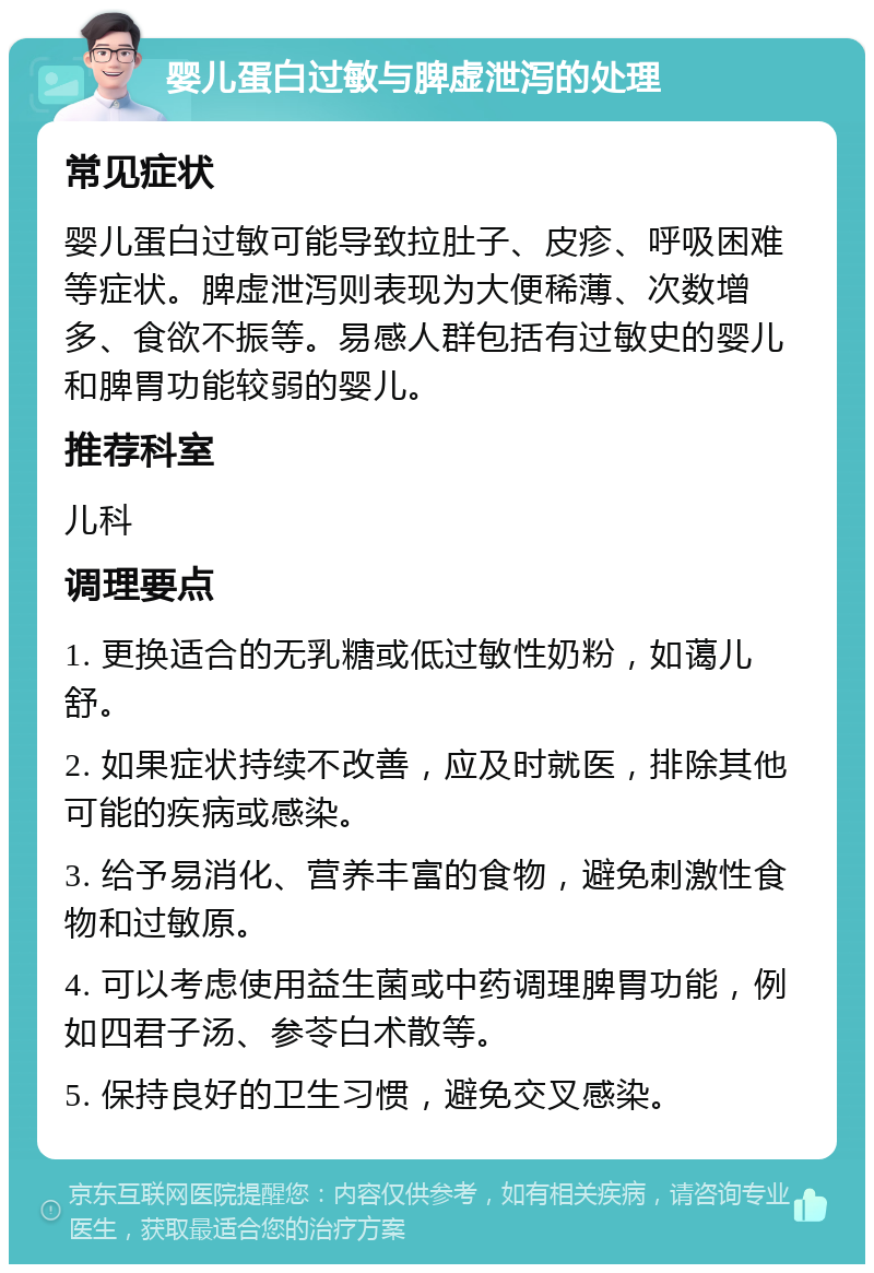 婴儿蛋白过敏与脾虚泄泻的处理 常见症状 婴儿蛋白过敏可能导致拉肚子、皮疹、呼吸困难等症状。脾虚泄泻则表现为大便稀薄、次数增多、食欲不振等。易感人群包括有过敏史的婴儿和脾胃功能较弱的婴儿。 推荐科室 儿科 调理要点 1. 更换适合的无乳糖或低过敏性奶粉，如蔼儿舒。 2. 如果症状持续不改善，应及时就医，排除其他可能的疾病或感染。 3. 给予易消化、营养丰富的食物，避免刺激性食物和过敏原。 4. 可以考虑使用益生菌或中药调理脾胃功能，例如四君子汤、参苓白术散等。 5. 保持良好的卫生习惯，避免交叉感染。