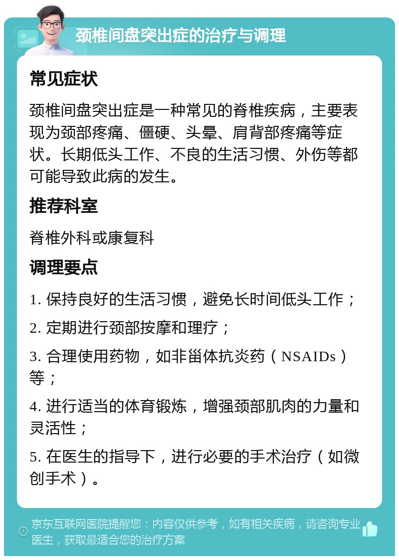 颈椎间盘突出症的治疗与调理 常见症状 颈椎间盘突出症是一种常见的脊椎疾病，主要表现为颈部疼痛、僵硬、头晕、肩背部疼痛等症状。长期低头工作、不良的生活习惯、外伤等都可能导致此病的发生。 推荐科室 脊椎外科或康复科 调理要点 1. 保持良好的生活习惯，避免长时间低头工作； 2. 定期进行颈部按摩和理疗； 3. 合理使用药物，如非甾体抗炎药（NSAIDs）等； 4. 进行适当的体育锻炼，增强颈部肌肉的力量和灵活性； 5. 在医生的指导下，进行必要的手术治疗（如微创手术）。