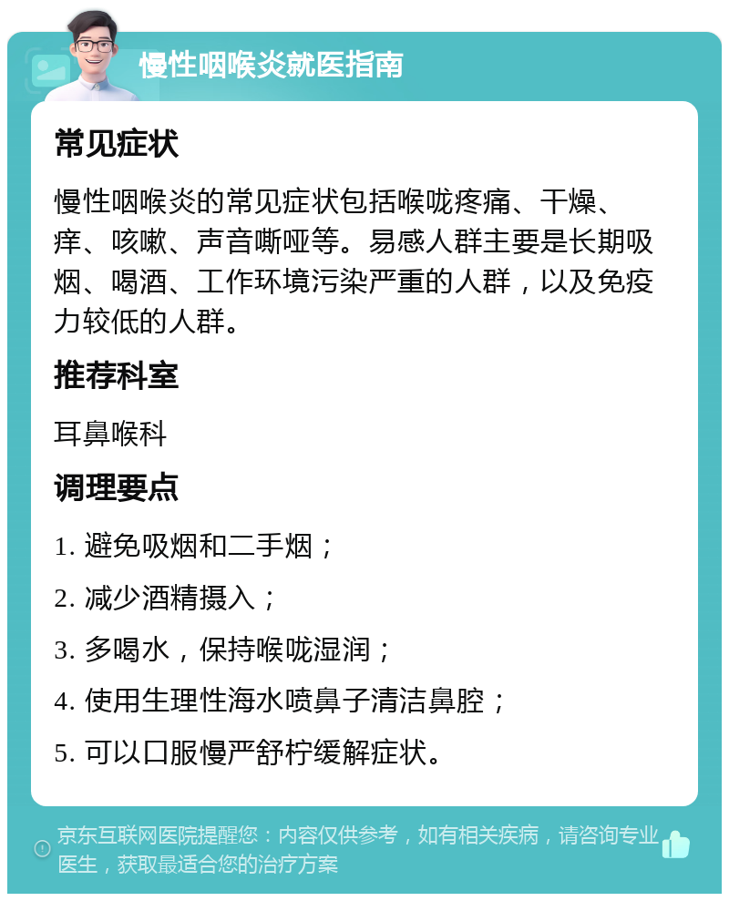 慢性咽喉炎就医指南 常见症状 慢性咽喉炎的常见症状包括喉咙疼痛、干燥、痒、咳嗽、声音嘶哑等。易感人群主要是长期吸烟、喝酒、工作环境污染严重的人群，以及免疫力较低的人群。 推荐科室 耳鼻喉科 调理要点 1. 避免吸烟和二手烟； 2. 减少酒精摄入； 3. 多喝水，保持喉咙湿润； 4. 使用生理性海水喷鼻子清洁鼻腔； 5. 可以口服慢严舒柠缓解症状。