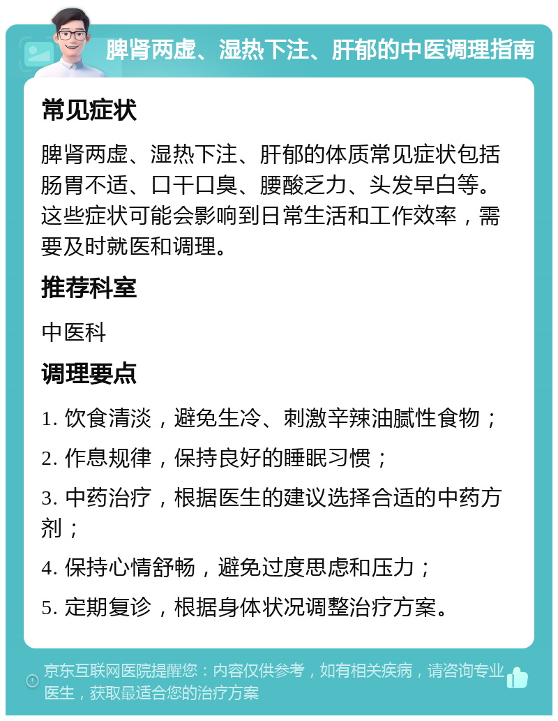 脾肾两虚、湿热下注、肝郁的中医调理指南 常见症状 脾肾两虚、湿热下注、肝郁的体质常见症状包括肠胃不适、口干口臭、腰酸乏力、头发早白等。这些症状可能会影响到日常生活和工作效率，需要及时就医和调理。 推荐科室 中医科 调理要点 1. 饮食清淡，避免生冷、刺激辛辣油腻性食物； 2. 作息规律，保持良好的睡眠习惯； 3. 中药治疗，根据医生的建议选择合适的中药方剂； 4. 保持心情舒畅，避免过度思虑和压力； 5. 定期复诊，根据身体状况调整治疗方案。