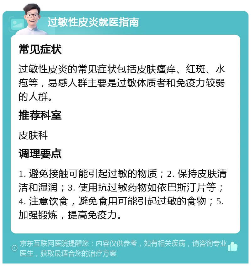 过敏性皮炎就医指南 常见症状 过敏性皮炎的常见症状包括皮肤瘙痒、红斑、水疱等，易感人群主要是过敏体质者和免疫力较弱的人群。 推荐科室 皮肤科 调理要点 1. 避免接触可能引起过敏的物质；2. 保持皮肤清洁和湿润；3. 使用抗过敏药物如依巴斯汀片等；4. 注意饮食，避免食用可能引起过敏的食物；5. 加强锻炼，提高免疫力。