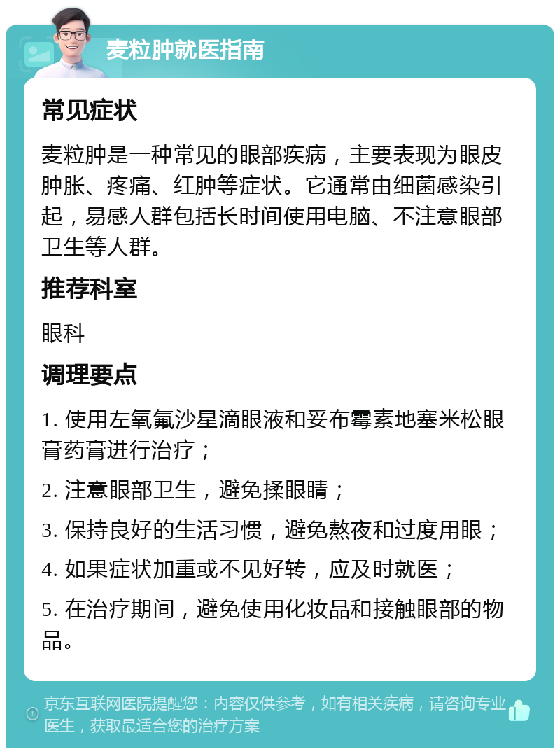 麦粒肿就医指南 常见症状 麦粒肿是一种常见的眼部疾病，主要表现为眼皮肿胀、疼痛、红肿等症状。它通常由细菌感染引起，易感人群包括长时间使用电脑、不注意眼部卫生等人群。 推荐科室 眼科 调理要点 1. 使用左氧氟沙星滴眼液和妥布霉素地塞米松眼膏药膏进行治疗； 2. 注意眼部卫生，避免揉眼睛； 3. 保持良好的生活习惯，避免熬夜和过度用眼； 4. 如果症状加重或不见好转，应及时就医； 5. 在治疗期间，避免使用化妆品和接触眼部的物品。