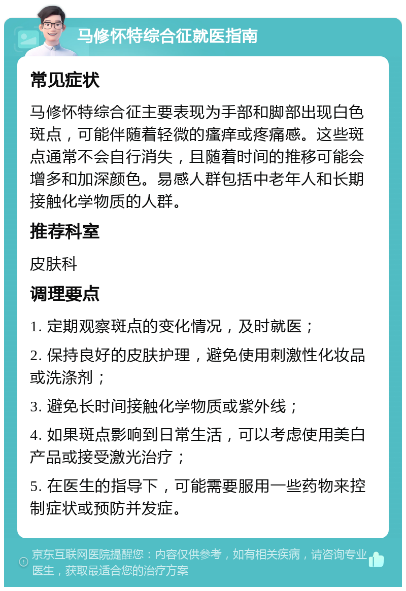 马修怀特综合征就医指南 常见症状 马修怀特综合征主要表现为手部和脚部出现白色斑点，可能伴随着轻微的瘙痒或疼痛感。这些斑点通常不会自行消失，且随着时间的推移可能会增多和加深颜色。易感人群包括中老年人和长期接触化学物质的人群。 推荐科室 皮肤科 调理要点 1. 定期观察斑点的变化情况，及时就医； 2. 保持良好的皮肤护理，避免使用刺激性化妆品或洗涤剂； 3. 避免长时间接触化学物质或紫外线； 4. 如果斑点影响到日常生活，可以考虑使用美白产品或接受激光治疗； 5. 在医生的指导下，可能需要服用一些药物来控制症状或预防并发症。