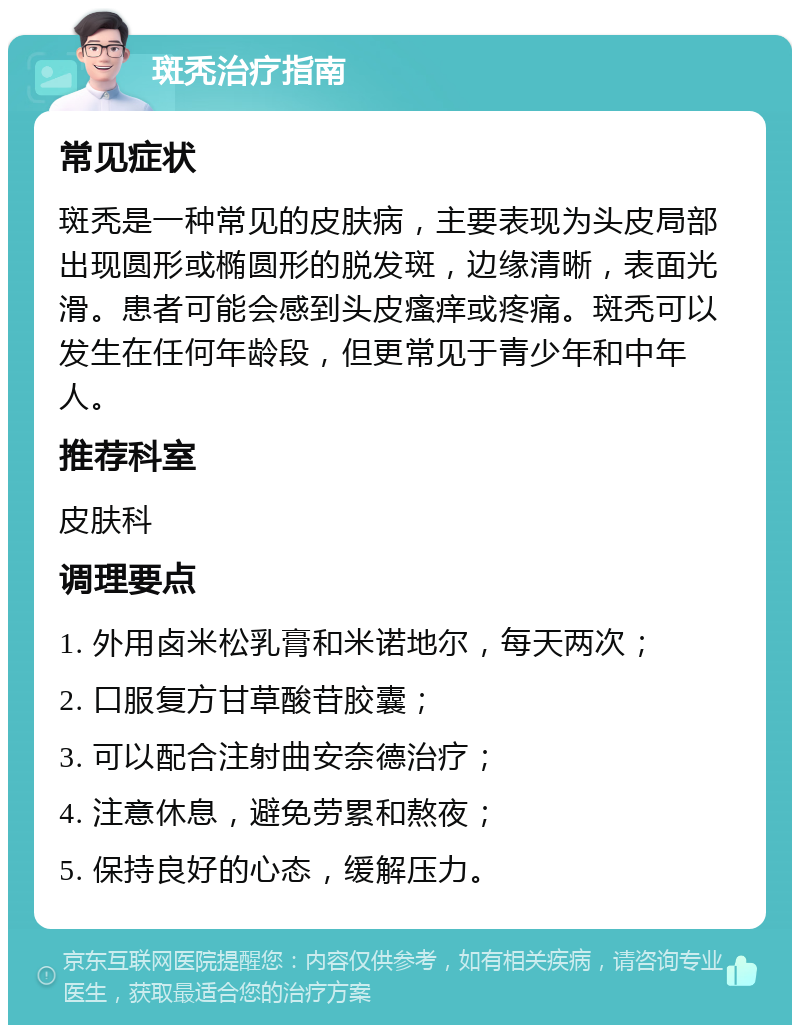 斑秃治疗指南 常见症状 斑秃是一种常见的皮肤病，主要表现为头皮局部出现圆形或椭圆形的脱发斑，边缘清晰，表面光滑。患者可能会感到头皮瘙痒或疼痛。斑秃可以发生在任何年龄段，但更常见于青少年和中年人。 推荐科室 皮肤科 调理要点 1. 外用卤米松乳膏和米诺地尔，每天两次； 2. 口服复方甘草酸苷胶囊； 3. 可以配合注射曲安奈德治疗； 4. 注意休息，避免劳累和熬夜； 5. 保持良好的心态，缓解压力。