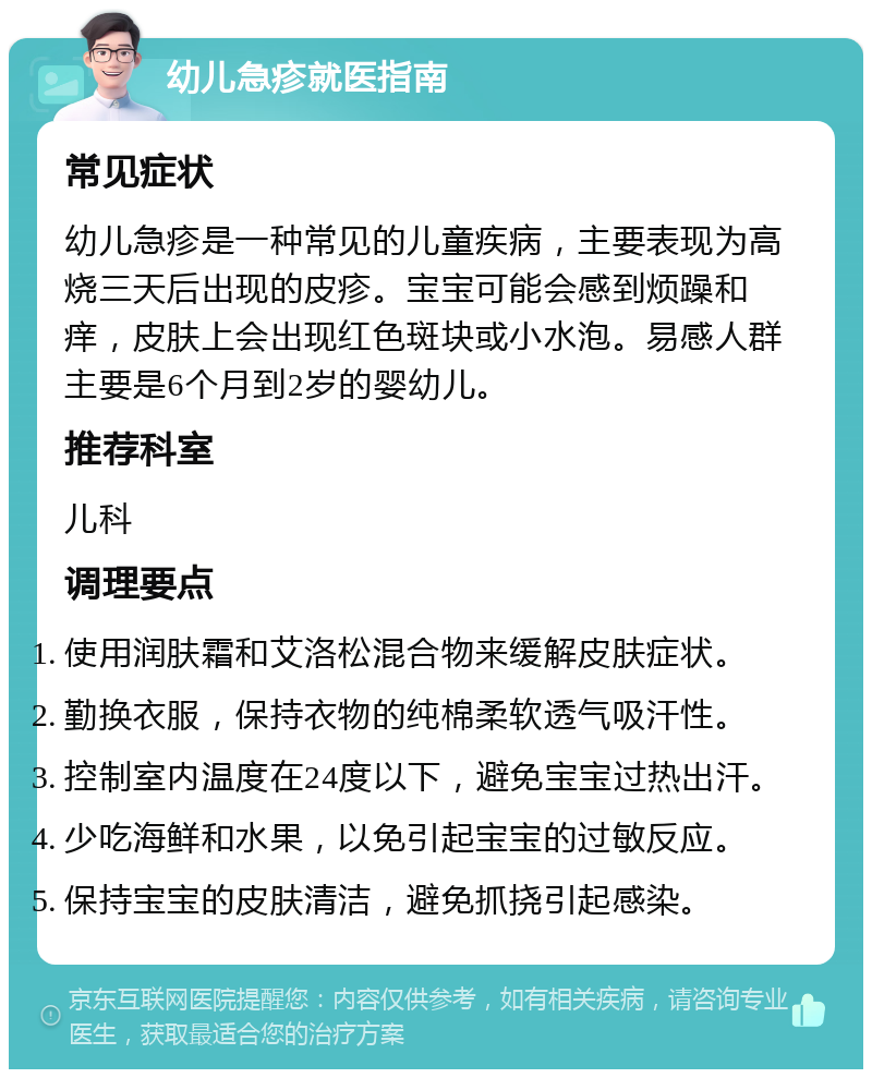 幼儿急疹就医指南 常见症状 幼儿急疹是一种常见的儿童疾病，主要表现为高烧三天后出现的皮疹。宝宝可能会感到烦躁和痒，皮肤上会出现红色斑块或小水泡。易感人群主要是6个月到2岁的婴幼儿。 推荐科室 儿科 调理要点 使用润肤霜和艾洛松混合物来缓解皮肤症状。 勤换衣服，保持衣物的纯棉柔软透气吸汗性。 控制室内温度在24度以下，避免宝宝过热出汗。 少吃海鲜和水果，以免引起宝宝的过敏反应。 保持宝宝的皮肤清洁，避免抓挠引起感染。