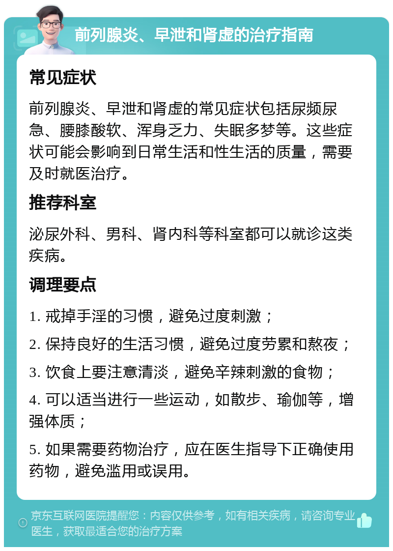 前列腺炎、早泄和肾虚的治疗指南 常见症状 前列腺炎、早泄和肾虚的常见症状包括尿频尿急、腰膝酸软、浑身乏力、失眠多梦等。这些症状可能会影响到日常生活和性生活的质量，需要及时就医治疗。 推荐科室 泌尿外科、男科、肾内科等科室都可以就诊这类疾病。 调理要点 1. 戒掉手淫的习惯，避免过度刺激； 2. 保持良好的生活习惯，避免过度劳累和熬夜； 3. 饮食上要注意清淡，避免辛辣刺激的食物； 4. 可以适当进行一些运动，如散步、瑜伽等，增强体质； 5. 如果需要药物治疗，应在医生指导下正确使用药物，避免滥用或误用。