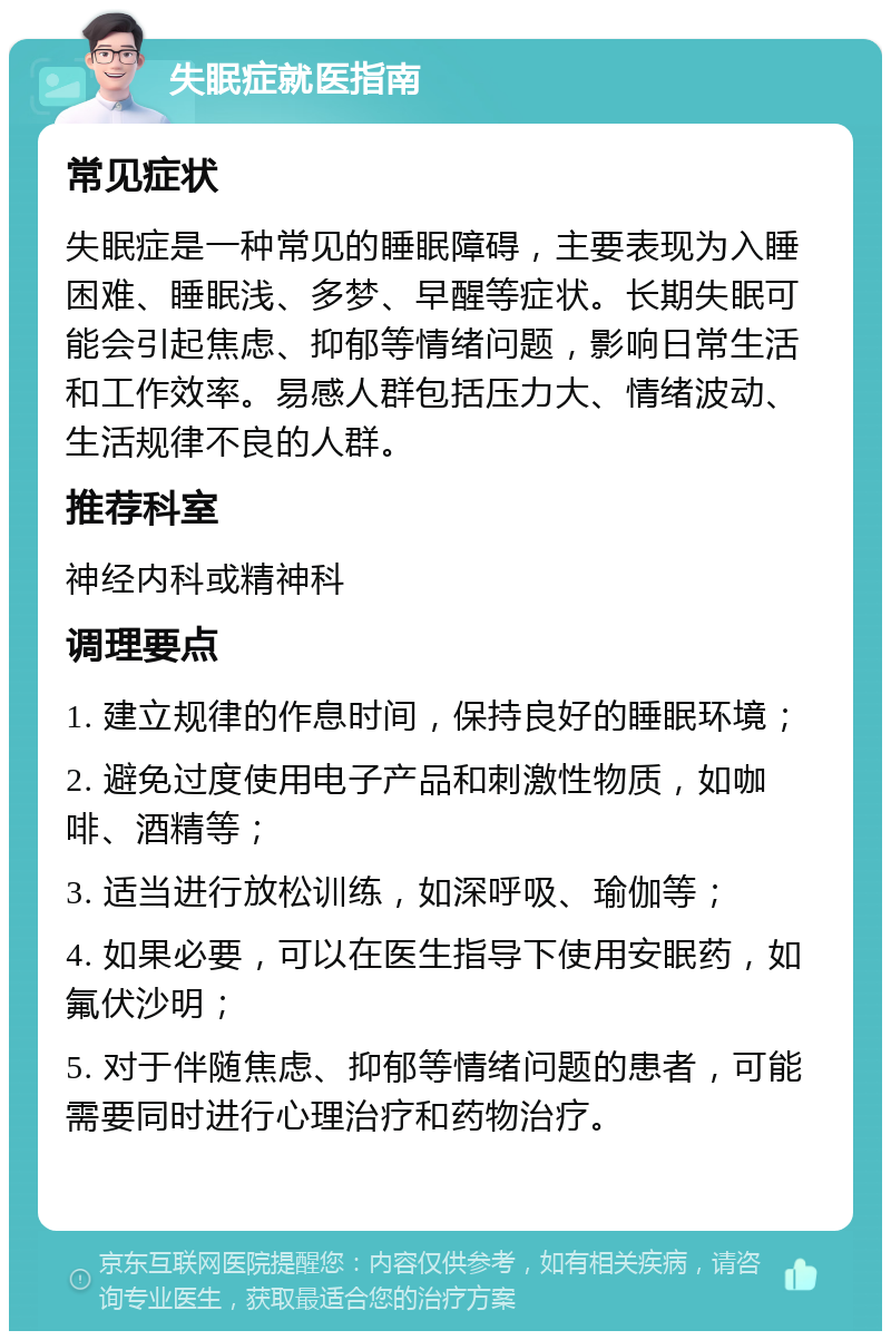 失眠症就医指南 常见症状 失眠症是一种常见的睡眠障碍，主要表现为入睡困难、睡眠浅、多梦、早醒等症状。长期失眠可能会引起焦虑、抑郁等情绪问题，影响日常生活和工作效率。易感人群包括压力大、情绪波动、生活规律不良的人群。 推荐科室 神经内科或精神科 调理要点 1. 建立规律的作息时间，保持良好的睡眠环境； 2. 避免过度使用电子产品和刺激性物质，如咖啡、酒精等； 3. 适当进行放松训练，如深呼吸、瑜伽等； 4. 如果必要，可以在医生指导下使用安眠药，如氟伏沙明； 5. 对于伴随焦虑、抑郁等情绪问题的患者，可能需要同时进行心理治疗和药物治疗。