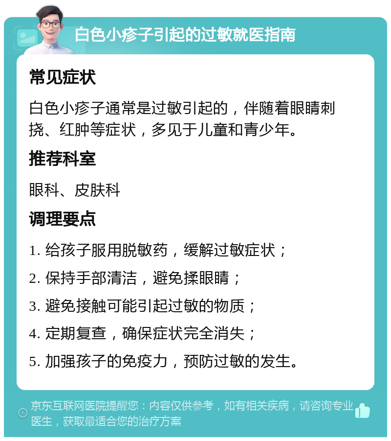 白色小疹子引起的过敏就医指南 常见症状 白色小疹子通常是过敏引起的，伴随着眼睛刺挠、红肿等症状，多见于儿童和青少年。 推荐科室 眼科、皮肤科 调理要点 1. 给孩子服用脱敏药，缓解过敏症状； 2. 保持手部清洁，避免揉眼睛； 3. 避免接触可能引起过敏的物质； 4. 定期复查，确保症状完全消失； 5. 加强孩子的免疫力，预防过敏的发生。