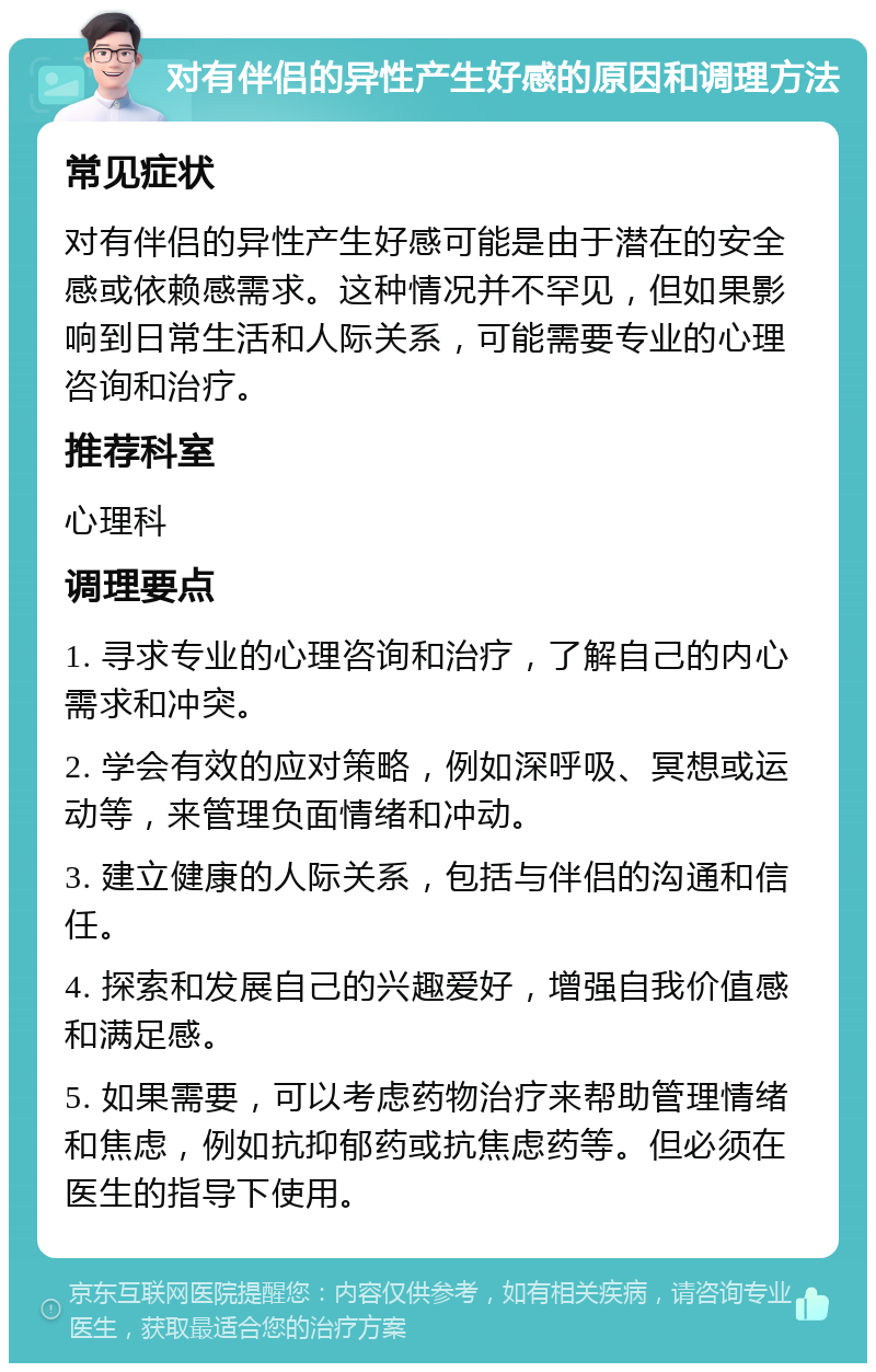 对有伴侣的异性产生好感的原因和调理方法 常见症状 对有伴侣的异性产生好感可能是由于潜在的安全感或依赖感需求。这种情况并不罕见，但如果影响到日常生活和人际关系，可能需要专业的心理咨询和治疗。 推荐科室 心理科 调理要点 1. 寻求专业的心理咨询和治疗，了解自己的内心需求和冲突。 2. 学会有效的应对策略，例如深呼吸、冥想或运动等，来管理负面情绪和冲动。 3. 建立健康的人际关系，包括与伴侣的沟通和信任。 4. 探索和发展自己的兴趣爱好，增强自我价值感和满足感。 5. 如果需要，可以考虑药物治疗来帮助管理情绪和焦虑，例如抗抑郁药或抗焦虑药等。但必须在医生的指导下使用。