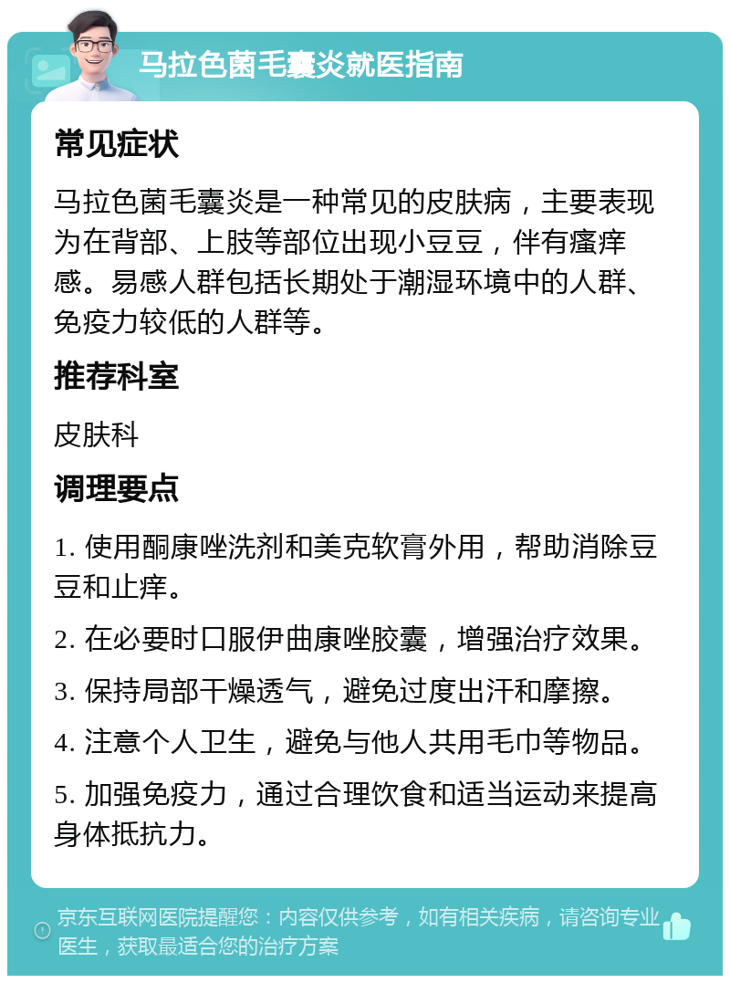 马拉色菌毛囊炎就医指南 常见症状 马拉色菌毛囊炎是一种常见的皮肤病，主要表现为在背部、上肢等部位出现小豆豆，伴有瘙痒感。易感人群包括长期处于潮湿环境中的人群、免疫力较低的人群等。 推荐科室 皮肤科 调理要点 1. 使用酮康唑洗剂和美克软膏外用，帮助消除豆豆和止痒。 2. 在必要时口服伊曲康唑胶囊，增强治疗效果。 3. 保持局部干燥透气，避免过度出汗和摩擦。 4. 注意个人卫生，避免与他人共用毛巾等物品。 5. 加强免疫力，通过合理饮食和适当运动来提高身体抵抗力。