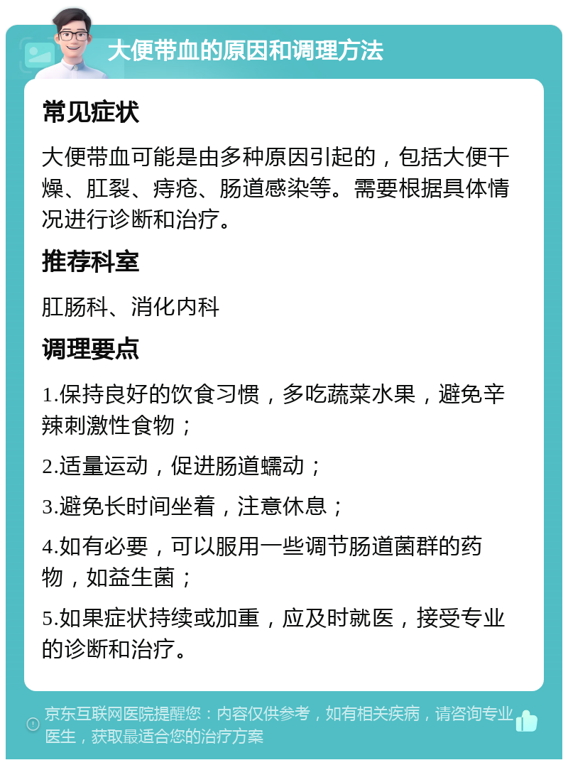 大便带血的原因和调理方法 常见症状 大便带血可能是由多种原因引起的，包括大便干燥、肛裂、痔疮、肠道感染等。需要根据具体情况进行诊断和治疗。 推荐科室 肛肠科、消化内科 调理要点 1.保持良好的饮食习惯，多吃蔬菜水果，避免辛辣刺激性食物； 2.适量运动，促进肠道蠕动； 3.避免长时间坐着，注意休息； 4.如有必要，可以服用一些调节肠道菌群的药物，如益生菌； 5.如果症状持续或加重，应及时就医，接受专业的诊断和治疗。