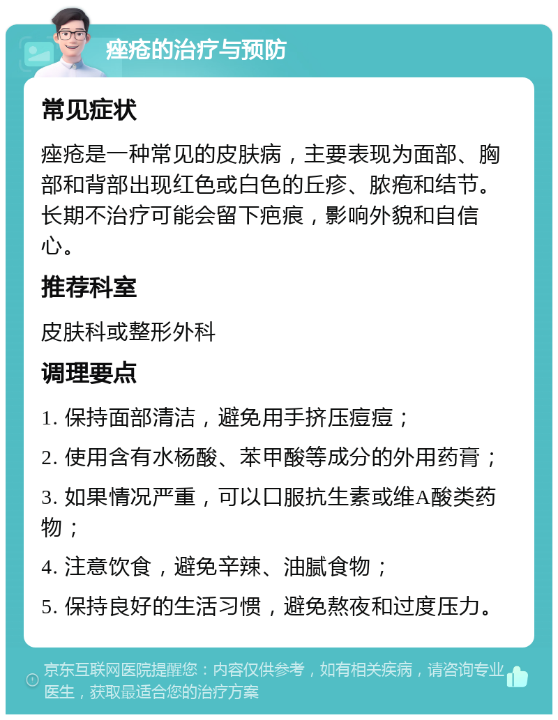 痤疮的治疗与预防 常见症状 痤疮是一种常见的皮肤病，主要表现为面部、胸部和背部出现红色或白色的丘疹、脓疱和结节。长期不治疗可能会留下疤痕，影响外貌和自信心。 推荐科室 皮肤科或整形外科 调理要点 1. 保持面部清洁，避免用手挤压痘痘； 2. 使用含有水杨酸、苯甲酸等成分的外用药膏； 3. 如果情况严重，可以口服抗生素或维A酸类药物； 4. 注意饮食，避免辛辣、油腻食物； 5. 保持良好的生活习惯，避免熬夜和过度压力。