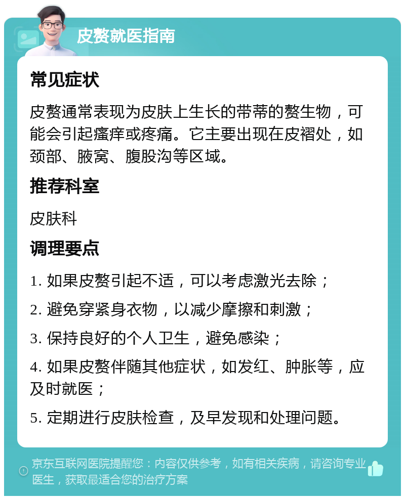 皮赘就医指南 常见症状 皮赘通常表现为皮肤上生长的带蒂的赘生物，可能会引起瘙痒或疼痛。它主要出现在皮褶处，如颈部、腋窝、腹股沟等区域。 推荐科室 皮肤科 调理要点 1. 如果皮赘引起不适，可以考虑激光去除； 2. 避免穿紧身衣物，以减少摩擦和刺激； 3. 保持良好的个人卫生，避免感染； 4. 如果皮赘伴随其他症状，如发红、肿胀等，应及时就医； 5. 定期进行皮肤检查，及早发现和处理问题。