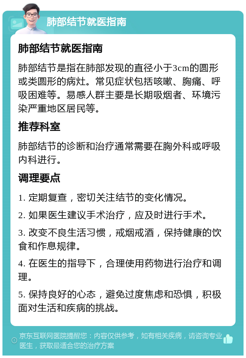 肺部结节就医指南 肺部结节就医指南 肺部结节是指在肺部发现的直径小于3cm的圆形或类圆形的病灶。常见症状包括咳嗽、胸痛、呼吸困难等。易感人群主要是长期吸烟者、环境污染严重地区居民等。 推荐科室 肺部结节的诊断和治疗通常需要在胸外科或呼吸内科进行。 调理要点 1. 定期复查，密切关注结节的变化情况。 2. 如果医生建议手术治疗，应及时进行手术。 3. 改变不良生活习惯，戒烟戒酒，保持健康的饮食和作息规律。 4. 在医生的指导下，合理使用药物进行治疗和调理。 5. 保持良好的心态，避免过度焦虑和恐惧，积极面对生活和疾病的挑战。