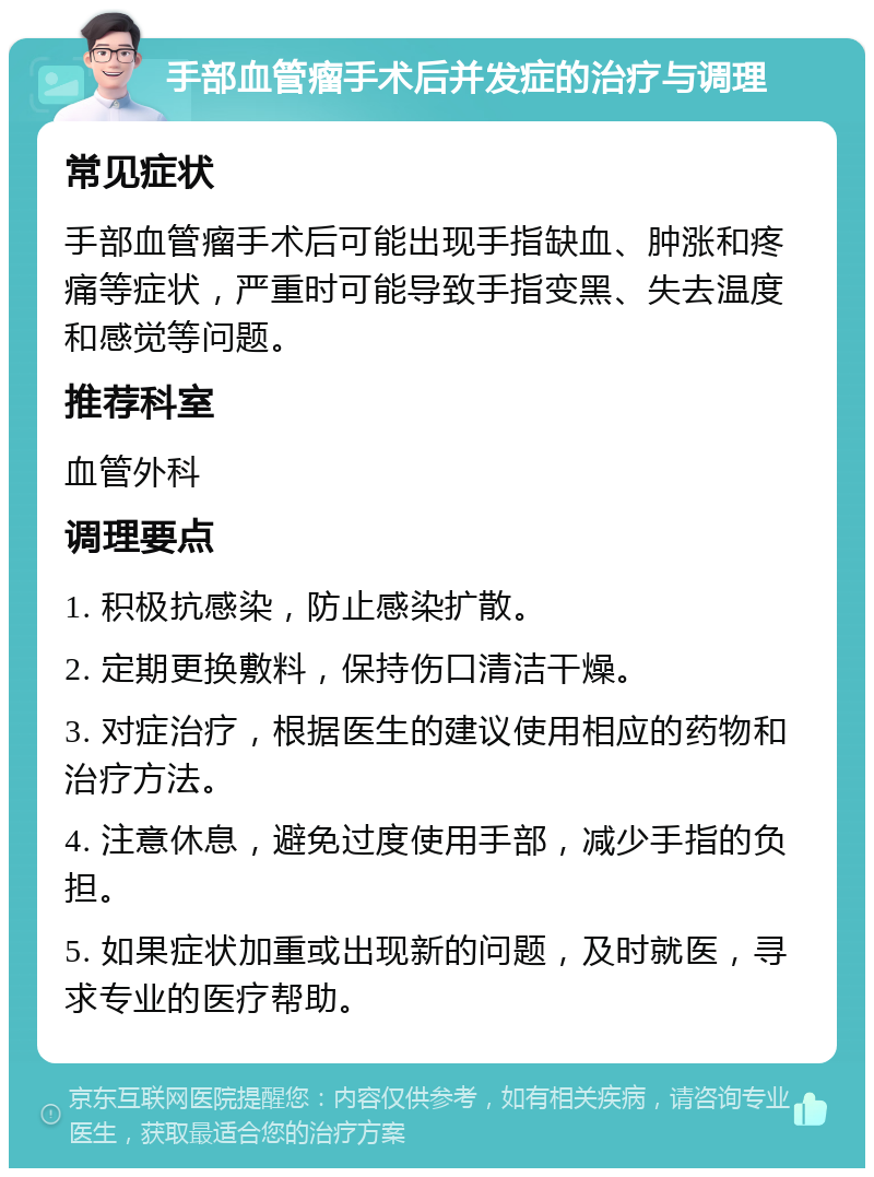 手部血管瘤手术后并发症的治疗与调理 常见症状 手部血管瘤手术后可能出现手指缺血、肿涨和疼痛等症状，严重时可能导致手指变黑、失去温度和感觉等问题。 推荐科室 血管外科 调理要点 1. 积极抗感染，防止感染扩散。 2. 定期更换敷料，保持伤口清洁干燥。 3. 对症治疗，根据医生的建议使用相应的药物和治疗方法。 4. 注意休息，避免过度使用手部，减少手指的负担。 5. 如果症状加重或出现新的问题，及时就医，寻求专业的医疗帮助。