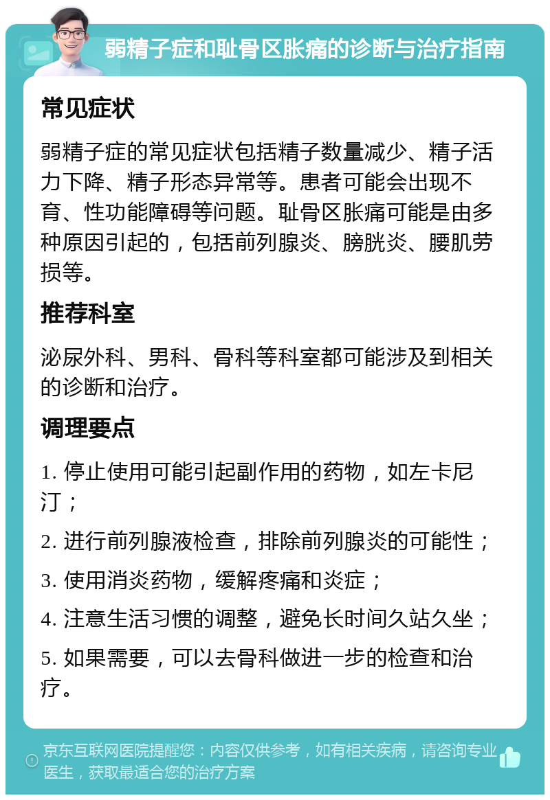 弱精子症和耻骨区胀痛的诊断与治疗指南 常见症状 弱精子症的常见症状包括精子数量减少、精子活力下降、精子形态异常等。患者可能会出现不育、性功能障碍等问题。耻骨区胀痛可能是由多种原因引起的，包括前列腺炎、膀胱炎、腰肌劳损等。 推荐科室 泌尿外科、男科、骨科等科室都可能涉及到相关的诊断和治疗。 调理要点 1. 停止使用可能引起副作用的药物，如左卡尼汀； 2. 进行前列腺液检查，排除前列腺炎的可能性； 3. 使用消炎药物，缓解疼痛和炎症； 4. 注意生活习惯的调整，避免长时间久站久坐； 5. 如果需要，可以去骨科做进一步的检查和治疗。