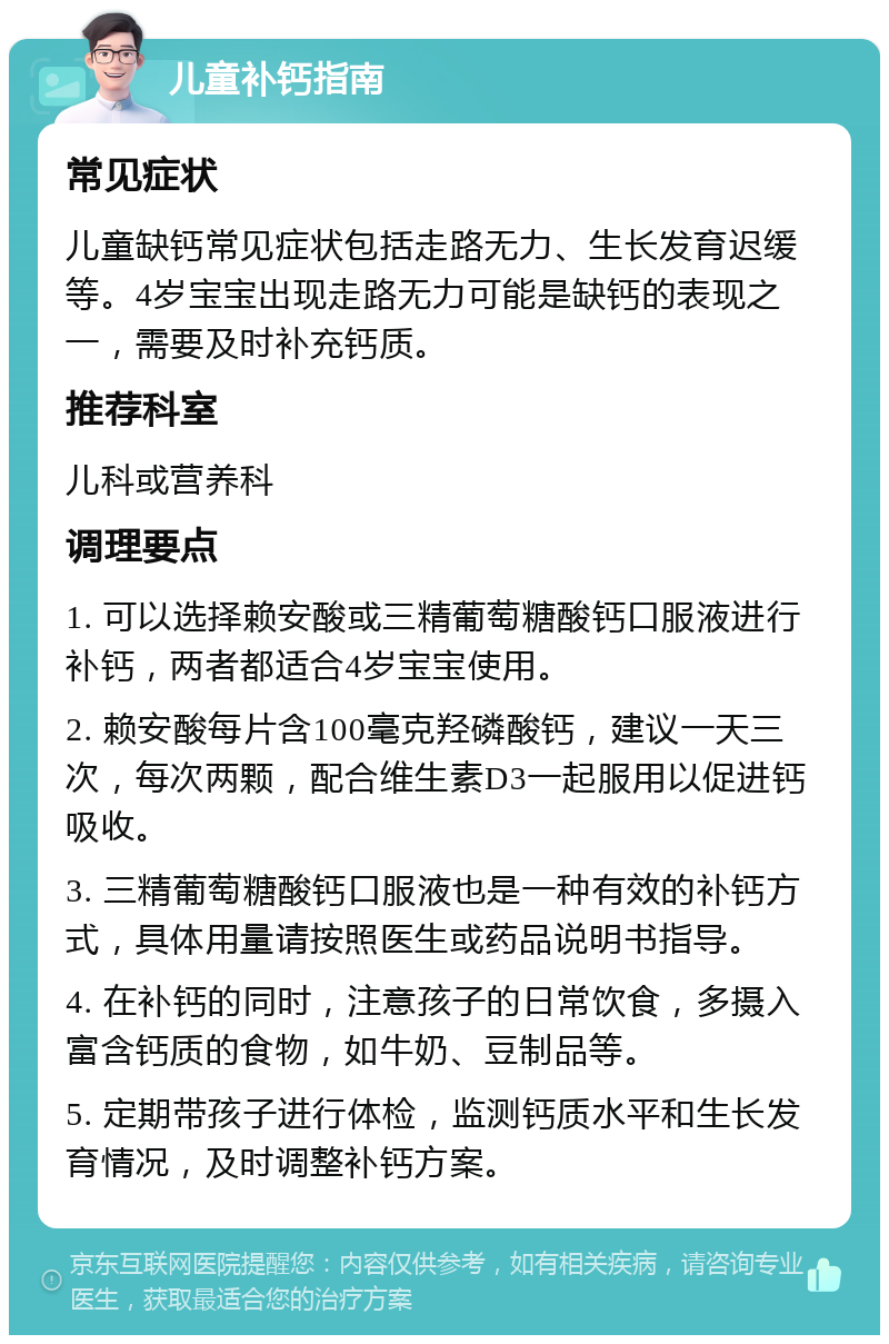 儿童补钙指南 常见症状 儿童缺钙常见症状包括走路无力、生长发育迟缓等。4岁宝宝出现走路无力可能是缺钙的表现之一，需要及时补充钙质。 推荐科室 儿科或营养科 调理要点 1. 可以选择赖安酸或三精葡萄糖酸钙口服液进行补钙，两者都适合4岁宝宝使用。 2. 赖安酸每片含100毫克羟磷酸钙，建议一天三次，每次两颗，配合维生素D3一起服用以促进钙吸收。 3. 三精葡萄糖酸钙口服液也是一种有效的补钙方式，具体用量请按照医生或药品说明书指导。 4. 在补钙的同时，注意孩子的日常饮食，多摄入富含钙质的食物，如牛奶、豆制品等。 5. 定期带孩子进行体检，监测钙质水平和生长发育情况，及时调整补钙方案。