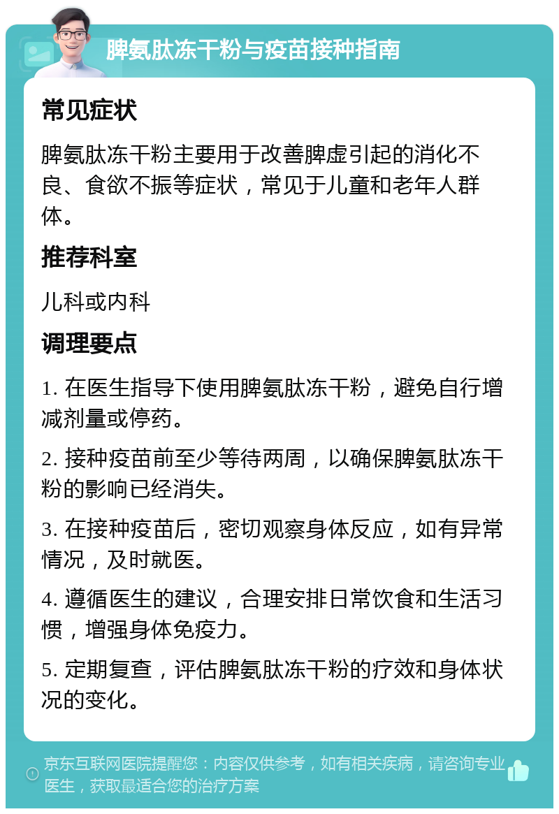 脾氨肽冻干粉与疫苗接种指南 常见症状 脾氨肽冻干粉主要用于改善脾虚引起的消化不良、食欲不振等症状，常见于儿童和老年人群体。 推荐科室 儿科或内科 调理要点 1. 在医生指导下使用脾氨肽冻干粉，避免自行增减剂量或停药。 2. 接种疫苗前至少等待两周，以确保脾氨肽冻干粉的影响已经消失。 3. 在接种疫苗后，密切观察身体反应，如有异常情况，及时就医。 4. 遵循医生的建议，合理安排日常饮食和生活习惯，增强身体免疫力。 5. 定期复查，评估脾氨肽冻干粉的疗效和身体状况的变化。