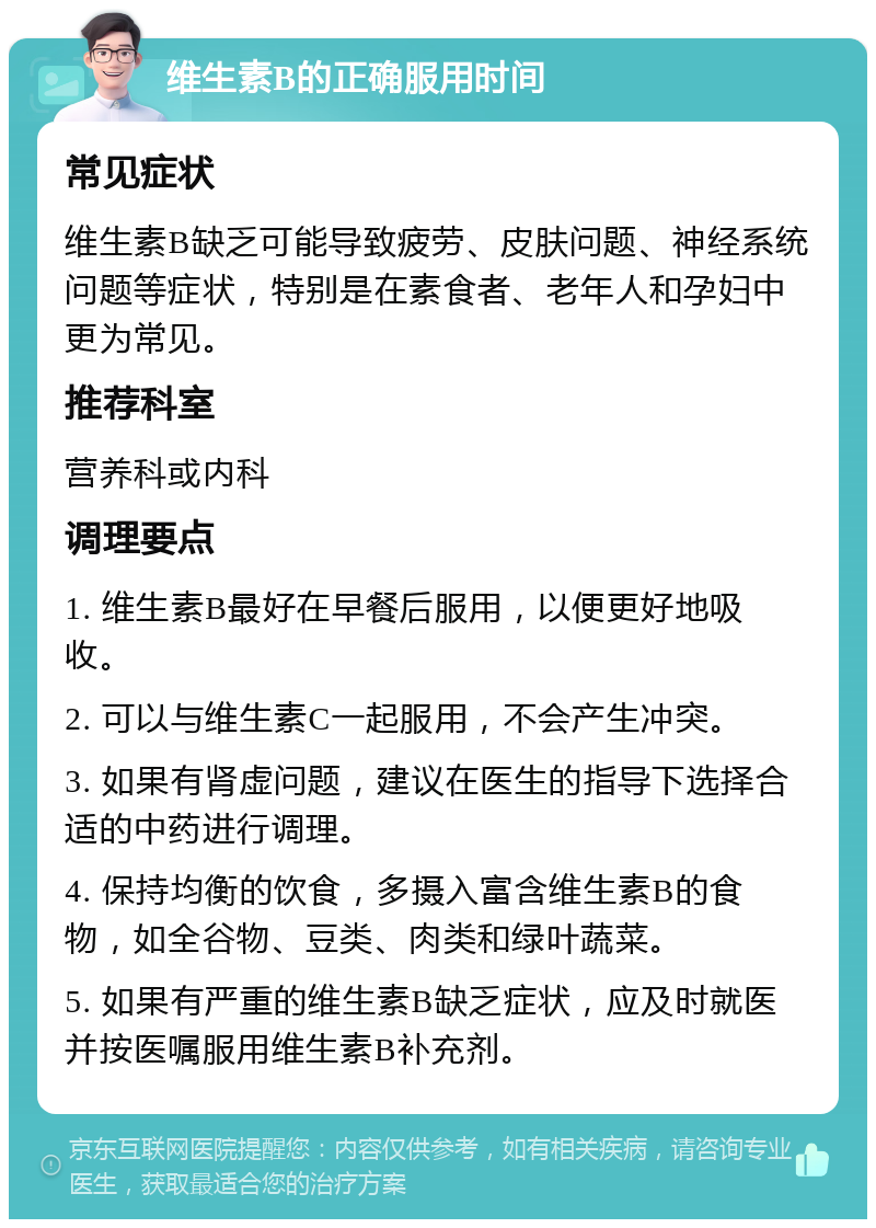 维生素B的正确服用时间 常见症状 维生素B缺乏可能导致疲劳、皮肤问题、神经系统问题等症状，特别是在素食者、老年人和孕妇中更为常见。 推荐科室 营养科或内科 调理要点 1. 维生素B最好在早餐后服用，以便更好地吸收。 2. 可以与维生素C一起服用，不会产生冲突。 3. 如果有肾虚问题，建议在医生的指导下选择合适的中药进行调理。 4. 保持均衡的饮食，多摄入富含维生素B的食物，如全谷物、豆类、肉类和绿叶蔬菜。 5. 如果有严重的维生素B缺乏症状，应及时就医并按医嘱服用维生素B补充剂。