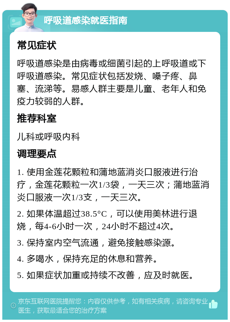 呼吸道感染就医指南 常见症状 呼吸道感染是由病毒或细菌引起的上呼吸道或下呼吸道感染。常见症状包括发烧、嗓子疼、鼻塞、流涕等。易感人群主要是儿童、老年人和免疫力较弱的人群。 推荐科室 儿科或呼吸内科 调理要点 1. 使用金莲花颗粒和蒲地蓝消炎口服液进行治疗，金莲花颗粒一次1/3袋，一天三次；蒲地蓝消炎口服液一次1/3支，一天三次。 2. 如果体温超过38.5°C，可以使用美林进行退烧，每4-6小时一次，24小时不超过4次。 3. 保持室内空气流通，避免接触感染源。 4. 多喝水，保持充足的休息和营养。 5. 如果症状加重或持续不改善，应及时就医。