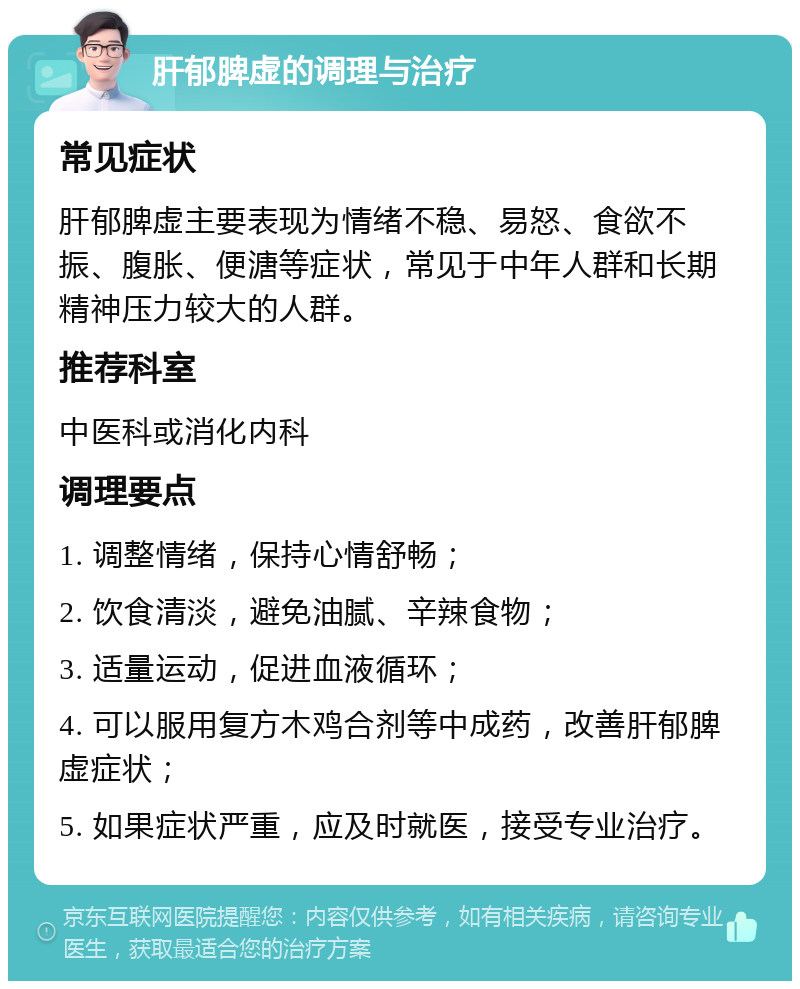 肝郁脾虚的调理与治疗 常见症状 肝郁脾虚主要表现为情绪不稳、易怒、食欲不振、腹胀、便溏等症状，常见于中年人群和长期精神压力较大的人群。 推荐科室 中医科或消化内科 调理要点 1. 调整情绪，保持心情舒畅； 2. 饮食清淡，避免油腻、辛辣食物； 3. 适量运动，促进血液循环； 4. 可以服用复方木鸡合剂等中成药，改善肝郁脾虚症状； 5. 如果症状严重，应及时就医，接受专业治疗。