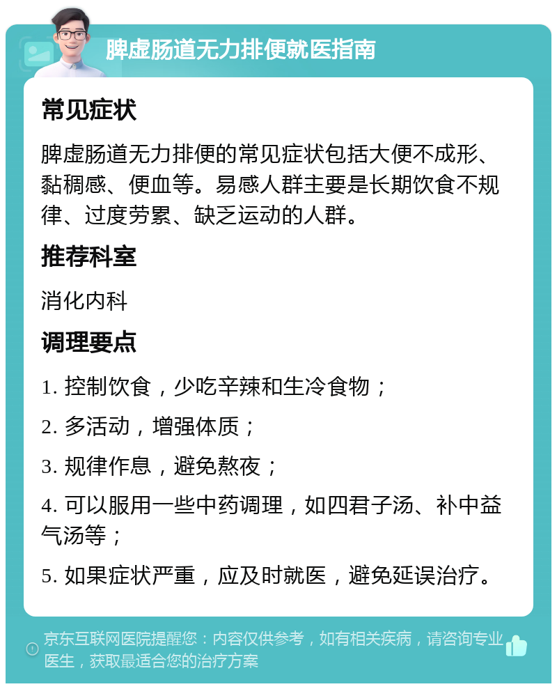 脾虚肠道无力排便就医指南 常见症状 脾虚肠道无力排便的常见症状包括大便不成形、黏稠感、便血等。易感人群主要是长期饮食不规律、过度劳累、缺乏运动的人群。 推荐科室 消化内科 调理要点 1. 控制饮食，少吃辛辣和生冷食物； 2. 多活动，增强体质； 3. 规律作息，避免熬夜； 4. 可以服用一些中药调理，如四君子汤、补中益气汤等； 5. 如果症状严重，应及时就医，避免延误治疗。