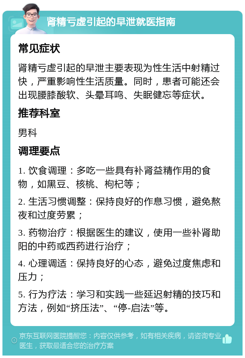 肾精亏虚引起的早泄就医指南 常见症状 肾精亏虚引起的早泄主要表现为性生活中射精过快，严重影响性生活质量。同时，患者可能还会出现腰膝酸软、头晕耳鸣、失眠健忘等症状。 推荐科室 男科 调理要点 1. 饮食调理：多吃一些具有补肾益精作用的食物，如黑豆、核桃、枸杞等； 2. 生活习惯调整：保持良好的作息习惯，避免熬夜和过度劳累； 3. 药物治疗：根据医生的建议，使用一些补肾助阳的中药或西药进行治疗； 4. 心理调适：保持良好的心态，避免过度焦虑和压力； 5. 行为疗法：学习和实践一些延迟射精的技巧和方法，例如“挤压法”、“停-启法”等。