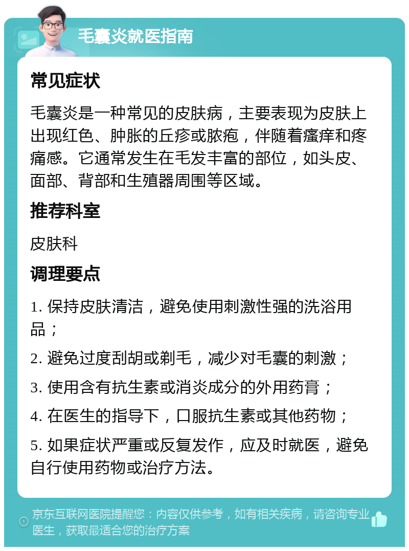 毛囊炎就医指南 常见症状 毛囊炎是一种常见的皮肤病，主要表现为皮肤上出现红色、肿胀的丘疹或脓疱，伴随着瘙痒和疼痛感。它通常发生在毛发丰富的部位，如头皮、面部、背部和生殖器周围等区域。 推荐科室 皮肤科 调理要点 1. 保持皮肤清洁，避免使用刺激性强的洗浴用品； 2. 避免过度刮胡或剃毛，减少对毛囊的刺激； 3. 使用含有抗生素或消炎成分的外用药膏； 4. 在医生的指导下，口服抗生素或其他药物； 5. 如果症状严重或反复发作，应及时就医，避免自行使用药物或治疗方法。