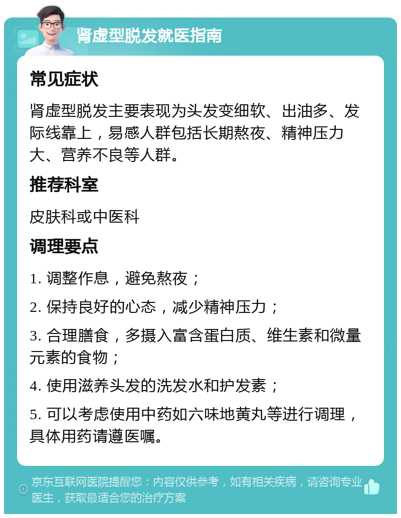 肾虚型脱发就医指南 常见症状 肾虚型脱发主要表现为头发变细软、出油多、发际线靠上，易感人群包括长期熬夜、精神压力大、营养不良等人群。 推荐科室 皮肤科或中医科 调理要点 1. 调整作息，避免熬夜； 2. 保持良好的心态，减少精神压力； 3. 合理膳食，多摄入富含蛋白质、维生素和微量元素的食物； 4. 使用滋养头发的洗发水和护发素； 5. 可以考虑使用中药如六味地黄丸等进行调理，具体用药请遵医嘱。