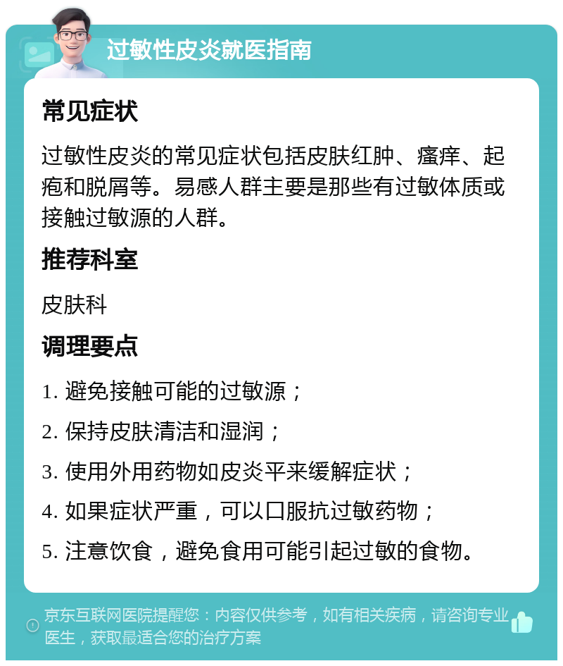 过敏性皮炎就医指南 常见症状 过敏性皮炎的常见症状包括皮肤红肿、瘙痒、起疱和脱屑等。易感人群主要是那些有过敏体质或接触过敏源的人群。 推荐科室 皮肤科 调理要点 1. 避免接触可能的过敏源； 2. 保持皮肤清洁和湿润； 3. 使用外用药物如皮炎平来缓解症状； 4. 如果症状严重，可以口服抗过敏药物； 5. 注意饮食，避免食用可能引起过敏的食物。