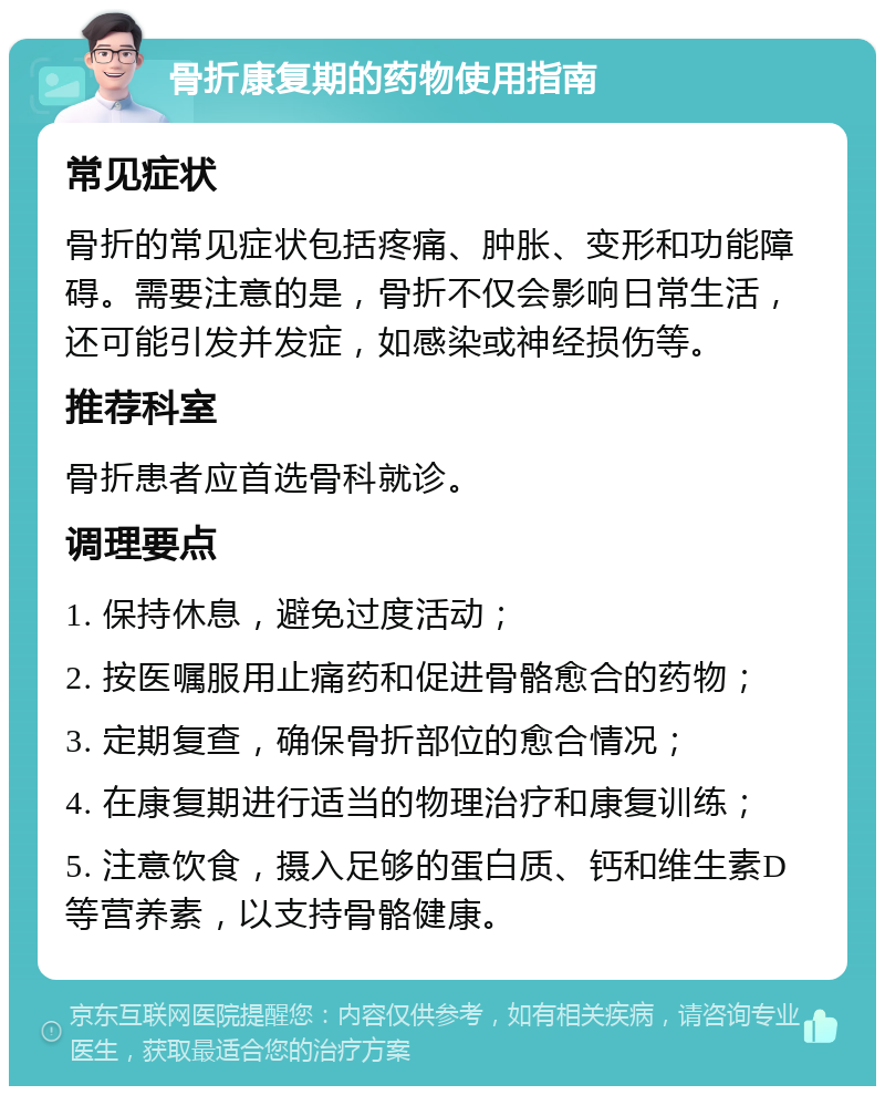 骨折康复期的药物使用指南 常见症状 骨折的常见症状包括疼痛、肿胀、变形和功能障碍。需要注意的是，骨折不仅会影响日常生活，还可能引发并发症，如感染或神经损伤等。 推荐科室 骨折患者应首选骨科就诊。 调理要点 1. 保持休息，避免过度活动； 2. 按医嘱服用止痛药和促进骨骼愈合的药物； 3. 定期复查，确保骨折部位的愈合情况； 4. 在康复期进行适当的物理治疗和康复训练； 5. 注意饮食，摄入足够的蛋白质、钙和维生素D等营养素，以支持骨骼健康。