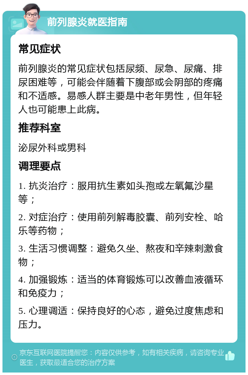 前列腺炎就医指南 常见症状 前列腺炎的常见症状包括尿频、尿急、尿痛、排尿困难等，可能会伴随着下腹部或会阴部的疼痛和不适感。易感人群主要是中老年男性，但年轻人也可能患上此病。 推荐科室 泌尿外科或男科 调理要点 1. 抗炎治疗：服用抗生素如头孢或左氧氟沙星等； 2. 对症治疗：使用前列解毒胶囊、前列安栓、哈乐等药物； 3. 生活习惯调整：避免久坐、熬夜和辛辣刺激食物； 4. 加强锻炼：适当的体育锻炼可以改善血液循环和免疫力； 5. 心理调适：保持良好的心态，避免过度焦虑和压力。