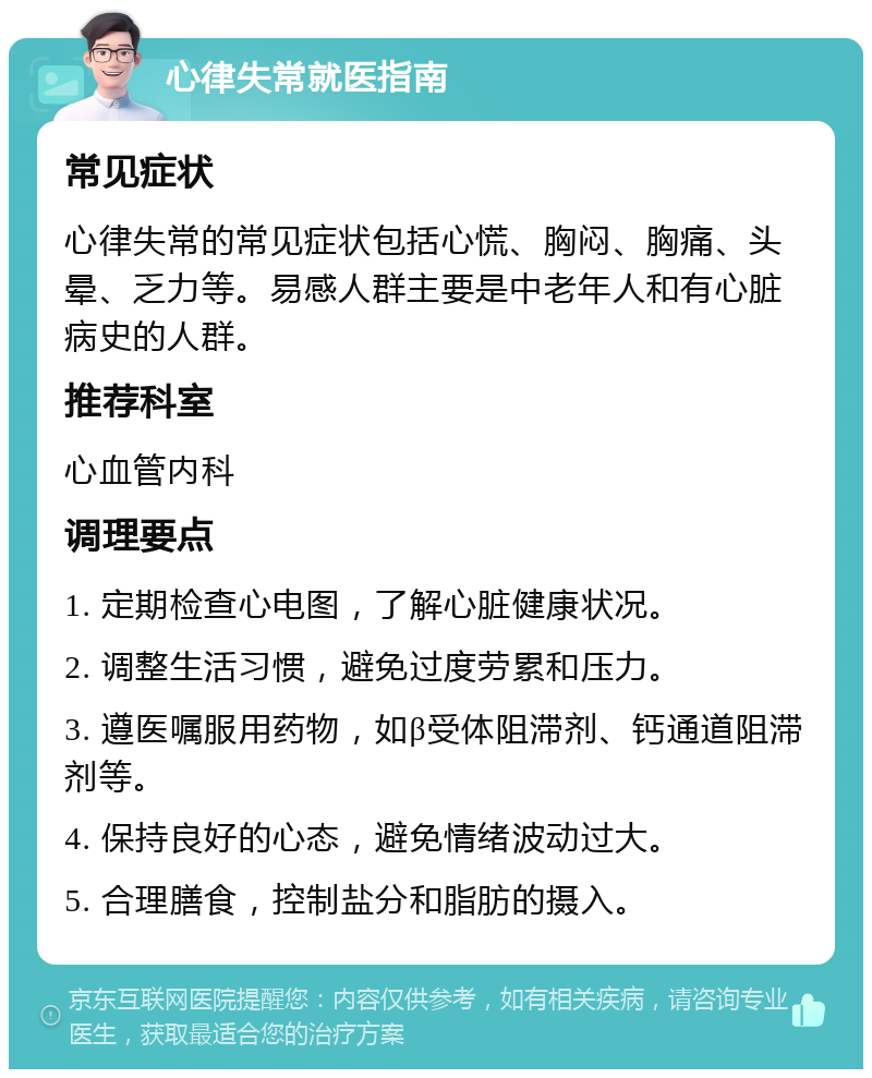 心律失常就医指南 常见症状 心律失常的常见症状包括心慌、胸闷、胸痛、头晕、乏力等。易感人群主要是中老年人和有心脏病史的人群。 推荐科室 心血管内科 调理要点 1. 定期检查心电图，了解心脏健康状况。 2. 调整生活习惯，避免过度劳累和压力。 3. 遵医嘱服用药物，如β受体阻滞剂、钙通道阻滞剂等。 4. 保持良好的心态，避免情绪波动过大。 5. 合理膳食，控制盐分和脂肪的摄入。