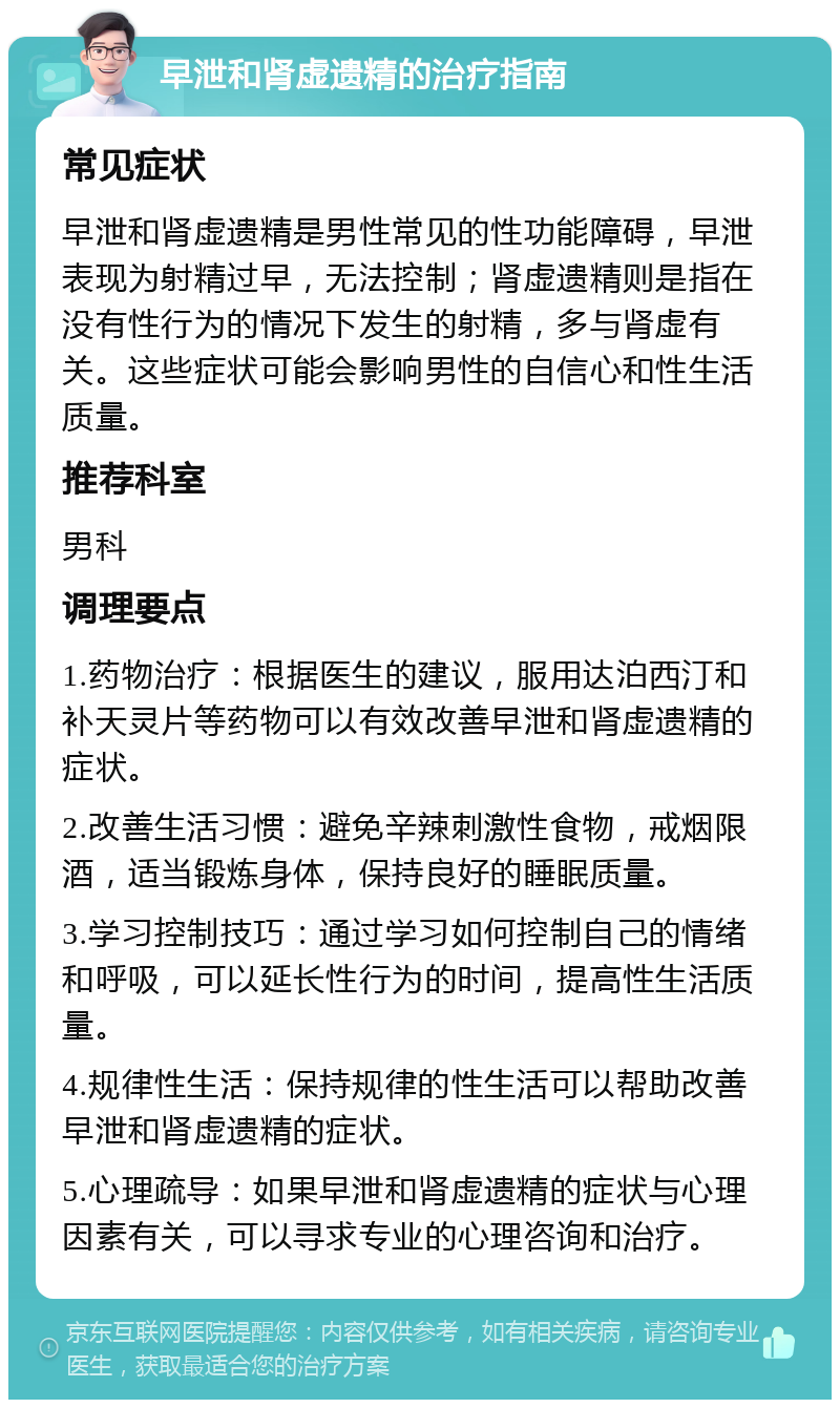 早泄和肾虚遗精的治疗指南 常见症状 早泄和肾虚遗精是男性常见的性功能障碍，早泄表现为射精过早，无法控制；肾虚遗精则是指在没有性行为的情况下发生的射精，多与肾虚有关。这些症状可能会影响男性的自信心和性生活质量。 推荐科室 男科 调理要点 1.药物治疗：根据医生的建议，服用达泊西汀和补天灵片等药物可以有效改善早泄和肾虚遗精的症状。 2.改善生活习惯：避免辛辣刺激性食物，戒烟限酒，适当锻炼身体，保持良好的睡眠质量。 3.学习控制技巧：通过学习如何控制自己的情绪和呼吸，可以延长性行为的时间，提高性生活质量。 4.规律性生活：保持规律的性生活可以帮助改善早泄和肾虚遗精的症状。 5.心理疏导：如果早泄和肾虚遗精的症状与心理因素有关，可以寻求专业的心理咨询和治疗。