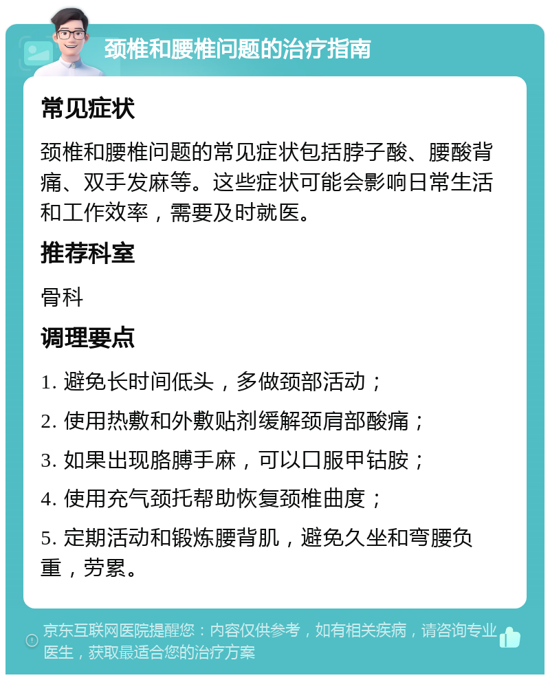 颈椎和腰椎问题的治疗指南 常见症状 颈椎和腰椎问题的常见症状包括脖子酸、腰酸背痛、双手发麻等。这些症状可能会影响日常生活和工作效率，需要及时就医。 推荐科室 骨科 调理要点 1. 避免长时间低头，多做颈部活动； 2. 使用热敷和外敷贴剂缓解颈肩部酸痛； 3. 如果出现胳膊手麻，可以口服甲钴胺； 4. 使用充气颈托帮助恢复颈椎曲度； 5. 定期活动和锻炼腰背肌，避免久坐和弯腰负重，劳累。