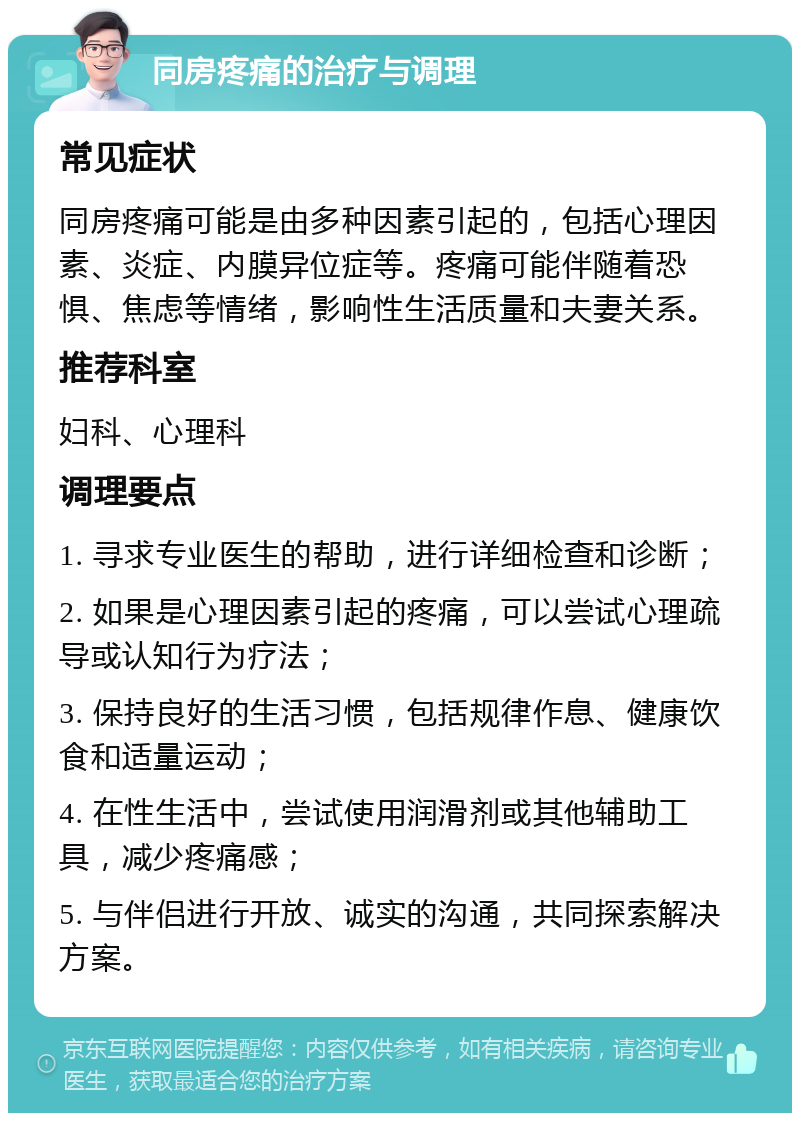 同房疼痛的治疗与调理 常见症状 同房疼痛可能是由多种因素引起的，包括心理因素、炎症、内膜异位症等。疼痛可能伴随着恐惧、焦虑等情绪，影响性生活质量和夫妻关系。 推荐科室 妇科、心理科 调理要点 1. 寻求专业医生的帮助，进行详细检查和诊断； 2. 如果是心理因素引起的疼痛，可以尝试心理疏导或认知行为疗法； 3. 保持良好的生活习惯，包括规律作息、健康饮食和适量运动； 4. 在性生活中，尝试使用润滑剂或其他辅助工具，减少疼痛感； 5. 与伴侣进行开放、诚实的沟通，共同探索解决方案。