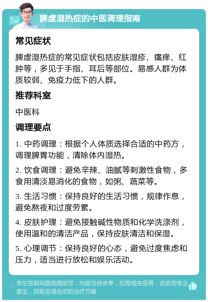 脾虚湿热症的中医调理指南 常见症状 脾虚湿热症的常见症状包括皮肤湿疹、瘙痒、红肿等，多见于手指、耳后等部位。易感人群为体质较弱、免疫力低下的人群。 推荐科室 中医科 调理要点 1. 中药调理：根据个人体质选择合适的中药方，调理脾胃功能，清除体内湿热。 2. 饮食调理：避免辛辣、油腻等刺激性食物，多食用清淡易消化的食物，如粥、蔬菜等。 3. 生活习惯：保持良好的生活习惯，规律作息，避免熬夜和过度劳累。 4. 皮肤护理：避免接触碱性物质和化学洗涤剂，使用温和的清洁产品，保持皮肤清洁和保湿。 5. 心理调节：保持良好的心态，避免过度焦虑和压力，适当进行放松和娱乐活动。