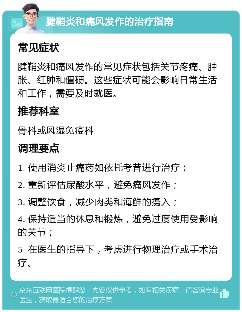 腱鞘炎和痛风发作的治疗指南 常见症状 腱鞘炎和痛风发作的常见症状包括关节疼痛、肿胀、红肿和僵硬。这些症状可能会影响日常生活和工作，需要及时就医。 推荐科室 骨科或风湿免疫科 调理要点 1. 使用消炎止痛药如依托考昔进行治疗； 2. 重新评估尿酸水平，避免痛风发作； 3. 调整饮食，减少肉类和海鲜的摄入； 4. 保持适当的休息和锻炼，避免过度使用受影响的关节； 5. 在医生的指导下，考虑进行物理治疗或手术治疗。