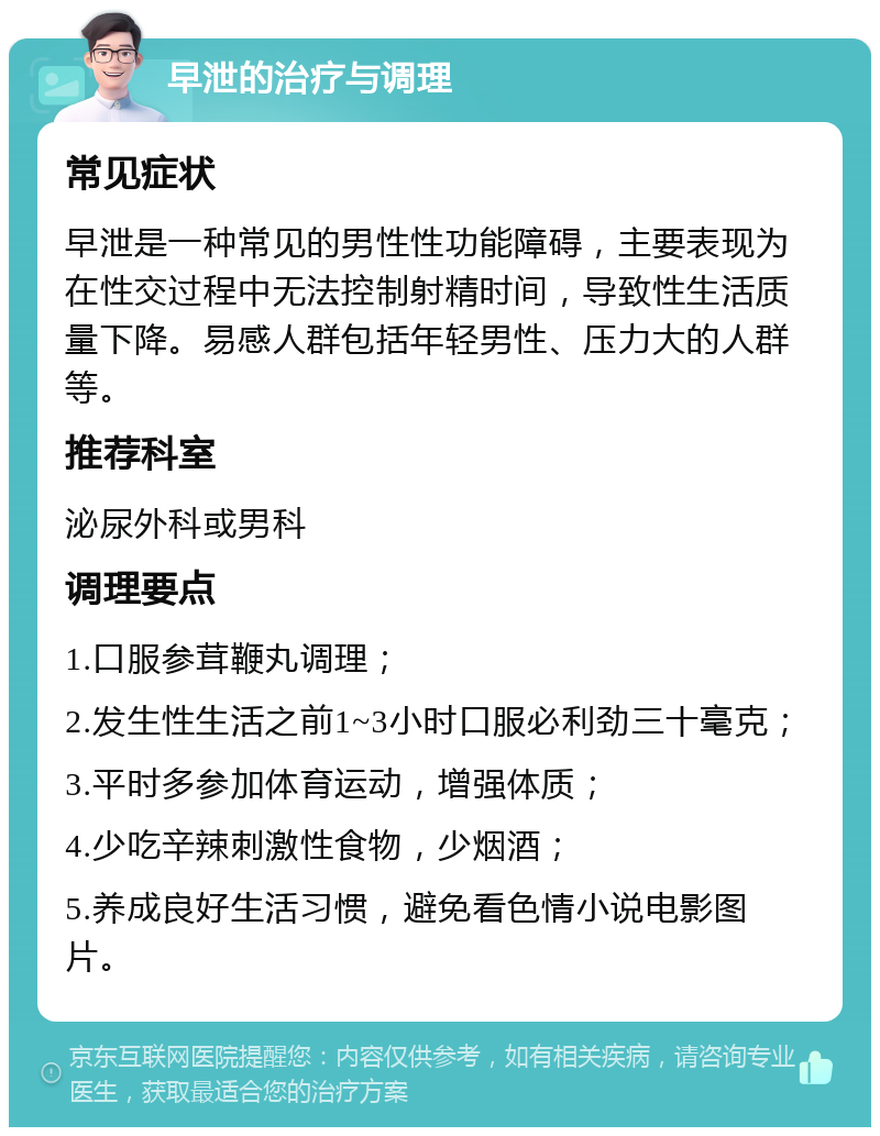 早泄的治疗与调理 常见症状 早泄是一种常见的男性性功能障碍，主要表现为在性交过程中无法控制射精时间，导致性生活质量下降。易感人群包括年轻男性、压力大的人群等。 推荐科室 泌尿外科或男科 调理要点 1.口服参茸鞭丸调理； 2.发生性生活之前1~3小时口服必利劲三十毫克； 3.平时多参加体育运动，增强体质； 4.少吃辛辣刺激性食物，少烟酒； 5.养成良好生活习惯，避免看色情小说电影图片。