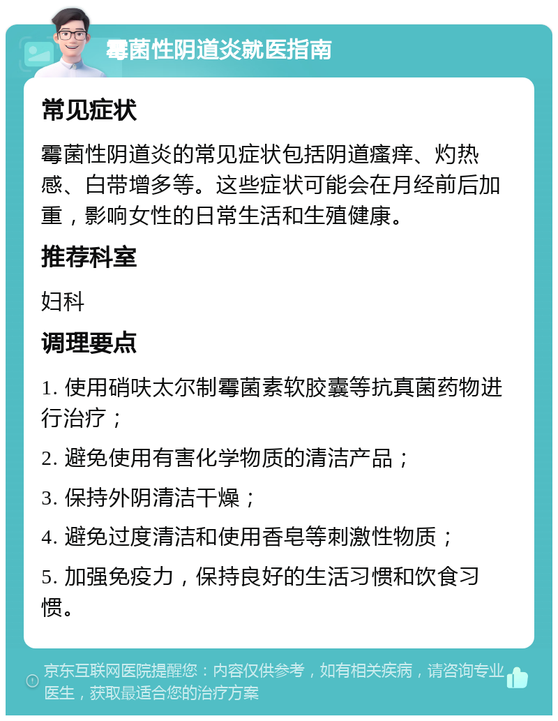 霉菌性阴道炎就医指南 常见症状 霉菌性阴道炎的常见症状包括阴道瘙痒、灼热感、白带增多等。这些症状可能会在月经前后加重，影响女性的日常生活和生殖健康。 推荐科室 妇科 调理要点 1. 使用硝呋太尔制霉菌素软胶囊等抗真菌药物进行治疗； 2. 避免使用有害化学物质的清洁产品； 3. 保持外阴清洁干燥； 4. 避免过度清洁和使用香皂等刺激性物质； 5. 加强免疫力，保持良好的生活习惯和饮食习惯。